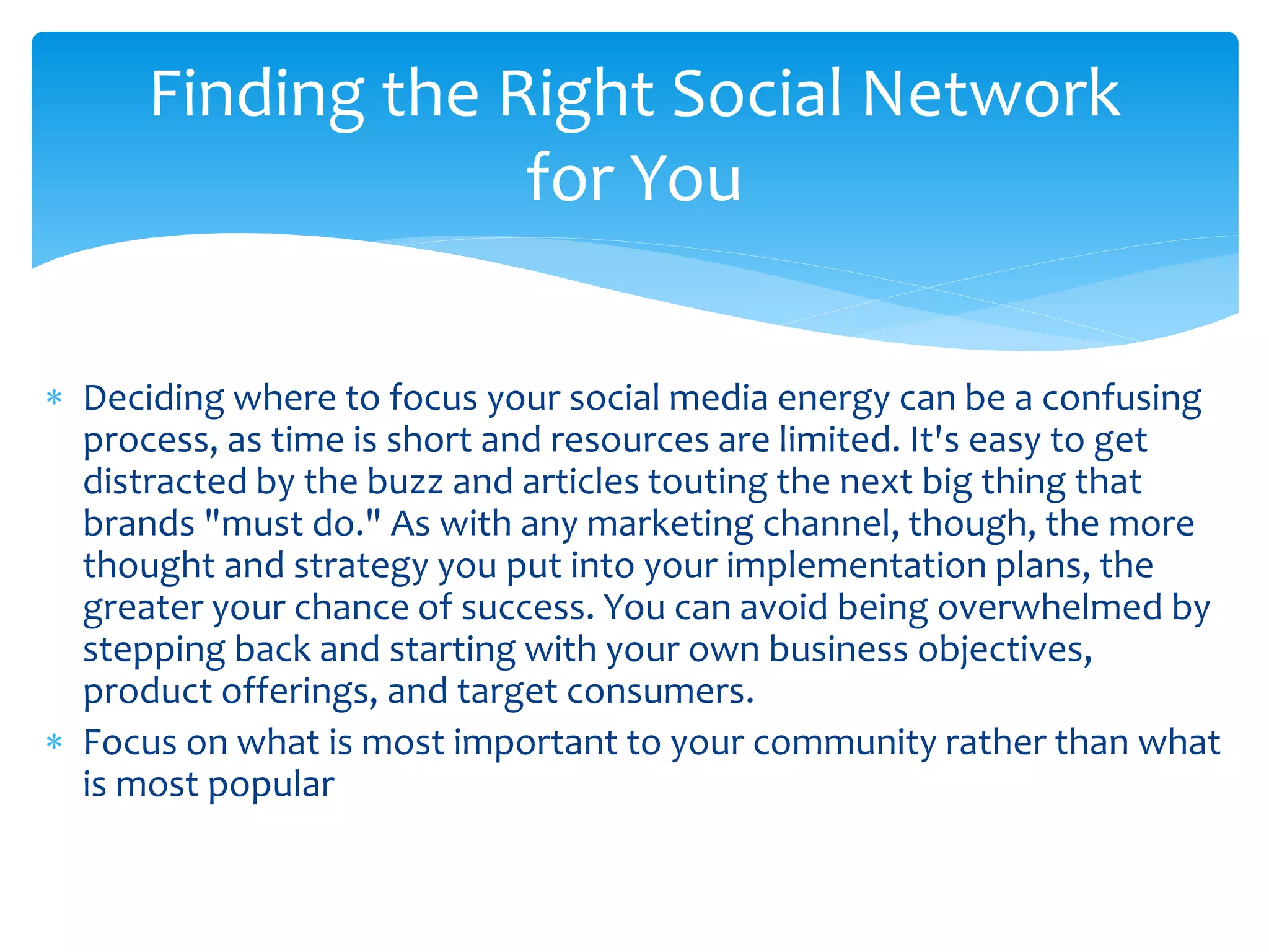  Deciding where to focus your social media energy can be a confusing
process, as time is short and resources are limited. It's easy to get
distracted by the buzz and articles touting the next big thing that
brands "must do." As with any marketing channel, though, the more
thought and strategy you put into your implementation plans, the
greater your chance of success. You can avoid being overwhelmed by
stepping back and starting with your own business objectives,
product offerings, and target consumers.
 Focus on what is most important to your community rather than what
is most popular
Finding the Right Social Network
for You
 