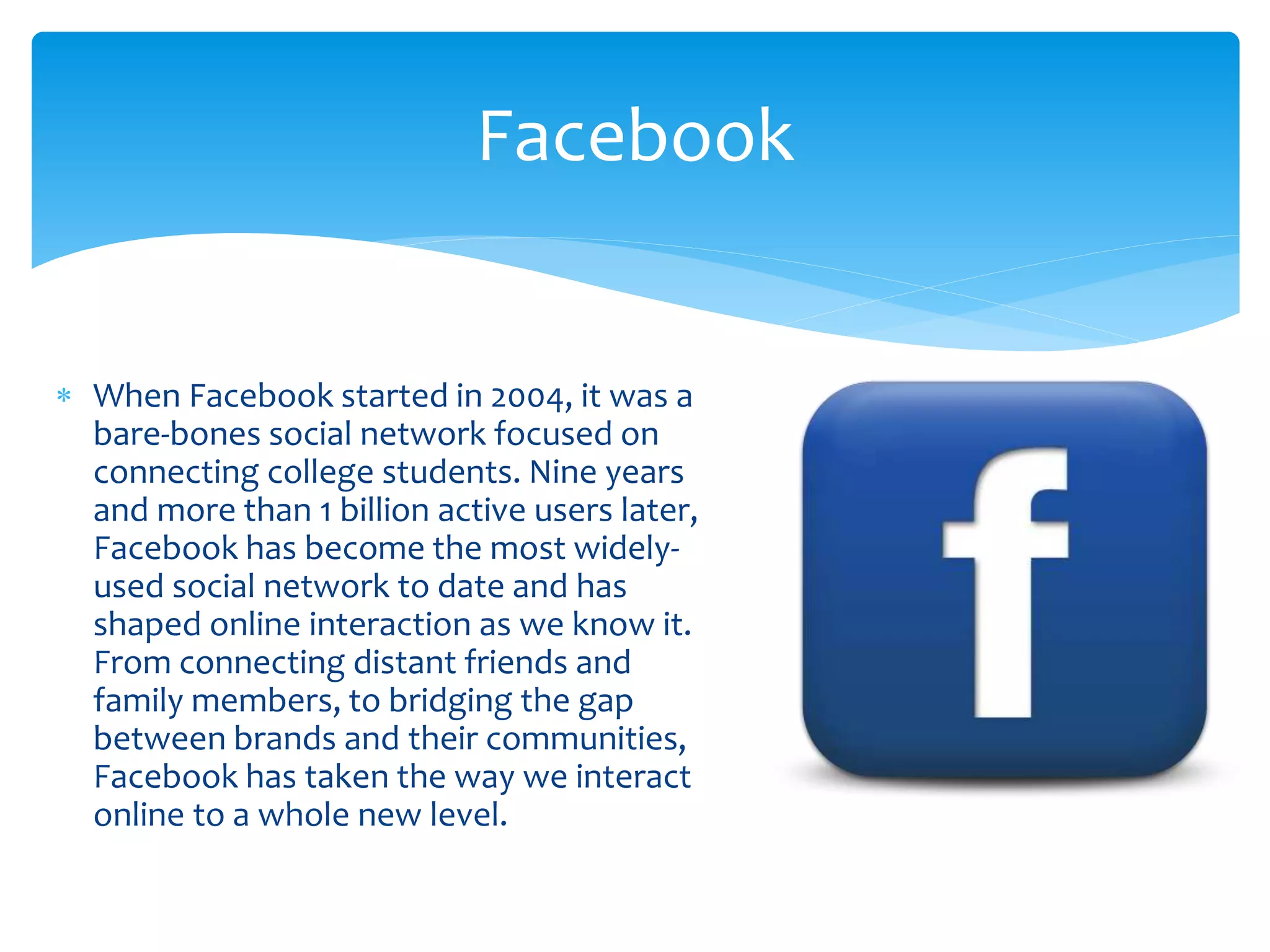  When Facebook started in 2004, it was a
bare-bones social network focused on
connecting college students. Nine years
and more than 1 billion active users later,
Facebook has become the most widely-
used social network to date and has
shaped online interaction as we know it.
From connecting distant friends and
family members, to bridging the gap
between brands and their communities,
Facebook has taken the way we interact
online to a whole new level.
Facebook
 