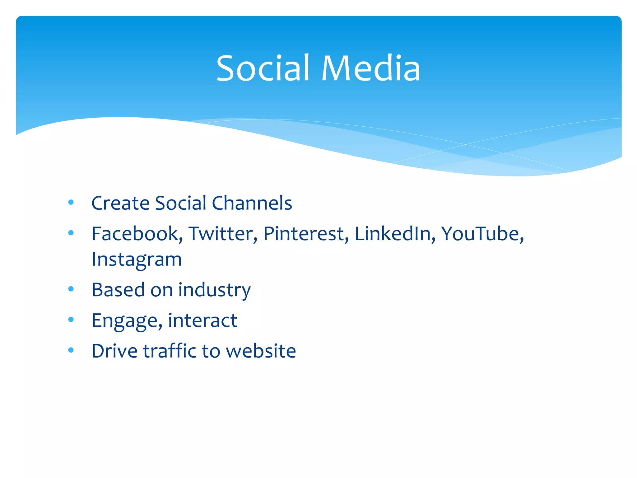 • Create Social Channels
• Facebook, Twitter, Pinterest, LinkedIn, YouTube,
Instagram
• Based on industry
• Engage, interact
• Drive traffic to website
Social Media
 