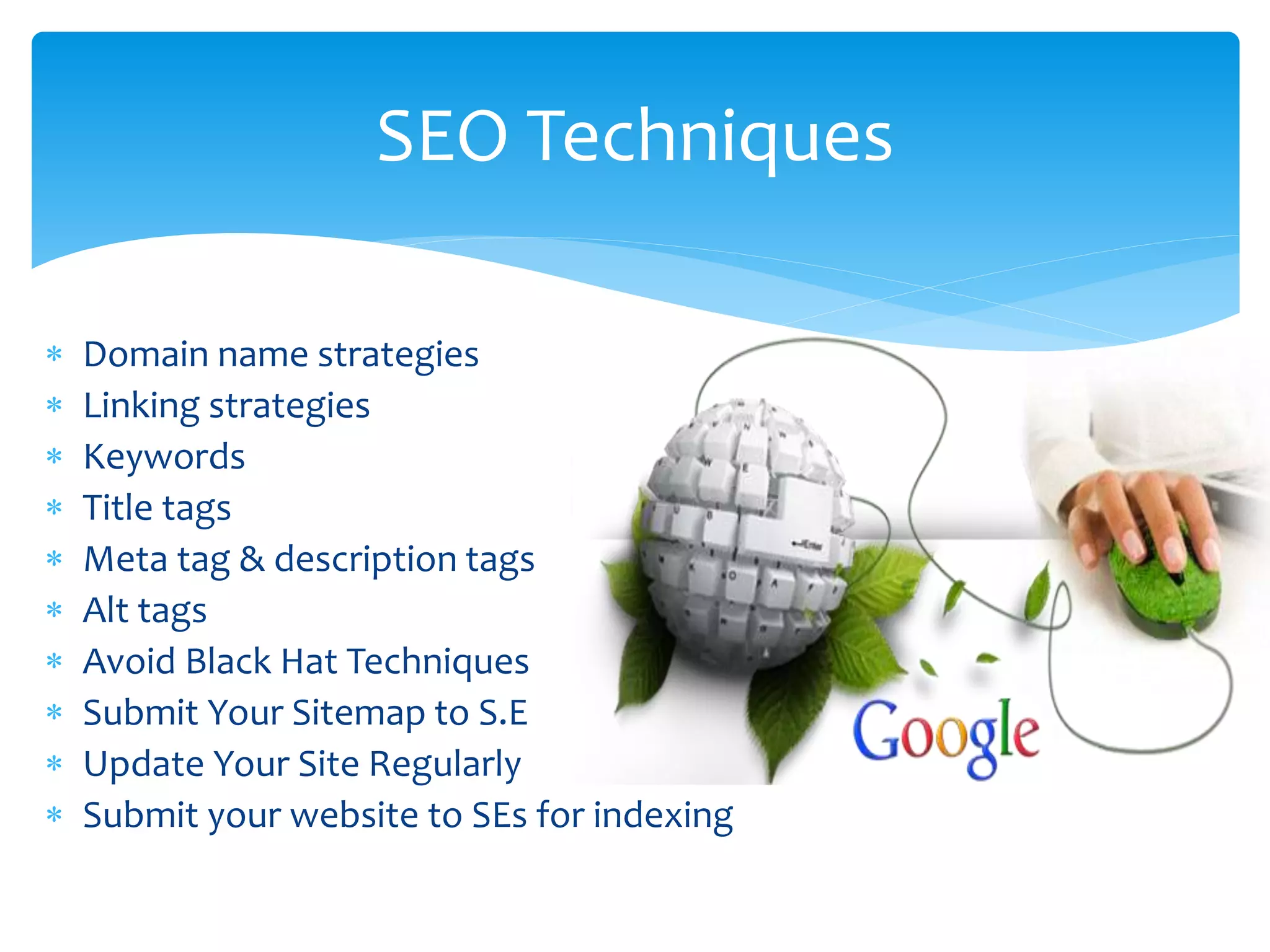  Domain name strategies
 Linking strategies
 Keywords
 Title tags
 Meta tag & description tags
 Alt tags
 Avoid Black Hat Techniques
 Submit Your Sitemap to S.E
 Update Your Site Regularly
 Submit your website to SEs for indexing
SEO Techniques
 