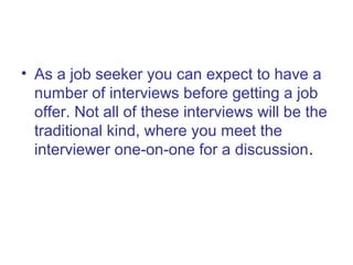 • As a job seeker you can expect to have a 
number of interviews before getting a job 
offer. Not all of these interviews will be the 
traditional kind, where you meet the 
interviewer one-on-one for a discussion. 
 
