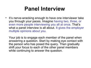 Panel Interview 
• It’s nerve-wracking enough to have one interviewer take 
you through your paces. Imagine having two, three, or 
even more people interviewing you all at once. That’s 
what a panel interview is all about. It gives the employer 
multiple opinions about you. 
Your job is to engage each member of the panel when 
answering a question. Start by making eye contact with 
the person who has posed the query. Then gradually 
shift your focus to each of the other panel members 
while continuing to answer the question. 
 