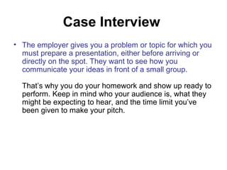 Case Interview 
• The employer gives you a problem or topic for which you 
must prepare a presentation, either before arriving or 
directly on the spot. They want to see how you 
communicate your ideas in front of a small group. 
That’s why you do your homework and show up ready to 
perform. Keep in mind who your audience is, what they 
might be expecting to hear, and the time limit you’ve 
been given to make your pitch. 
 