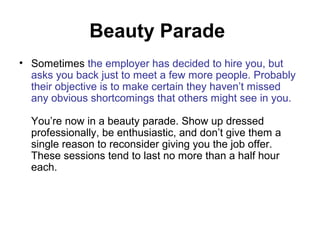Beauty Parade 
• Sometimes the employer has decided to hire you, but 
asks you back just to meet a few more people. Probably 
their objective is to make certain they haven’t missed 
any obvious shortcomings that others might see in you. 
You’re now in a beauty parade. Show up dressed 
professionally, be enthusiastic, and don’t give them a 
single reason to reconsider giving you the job offer. 
These sessions tend to last no more than a half hour 
each. 
 