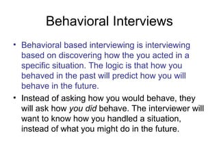 Behavioral Interviews 
• Behavioral based interviewing is interviewing 
based on discovering how the you acted in a 
specific situation. The logic is that how you 
behaved in the past will predict how you will 
behave in the future. 
• Instead of asking how you would behave, they 
will ask how you did behave. The interviewer will 
want to know how you handled a situation, 
instead of what you might do in the future. 
 