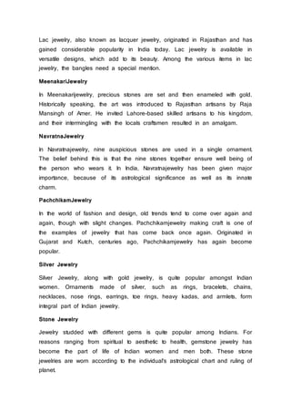 Lac jewelry, also known as lacquer jewelry, originated in Rajasthan and has
gained considerable popularity in India today. Lac jewelry is available in
versatile designs, which add to its beauty. Among the various items in lac
jewelry, the bangles need a special mention.
MeenakariJewelry
In Meenakarijewelry, precious stones are set and then enameled with gold.
Historically speaking, the art was introduced to Rajasthan artisans by Raja
Mansingh of Amer. He invited Lahore-based skilled artisans to his kingdom,
and their intermingling with the locals craftsmen resulted in an amalgam.
NavratnaJewelry
In Navratnajewelry, nine auspicious stones are used in a single ornament.
The belief behind this is that the nine stones together ensure well being of
the person who wears it. In India, Navratnajewelry has been given major
importance, because of its astrological significance as well as its innate
charm.
PachchikamJewelry
In the world of fashion and design, old trends tend to come over again and
again, though with slight changes. Pachchikamjewelry making craft is one of
the examples of jewelry that has come back once again. Originated in
Gujarat and Kutch, centuries ago, Pachchikamjewelry has again become
popular.
Silver Jewelry
Silver Jewelry, along with gold jewelry, is quite popular amongst Indian
women. Ornaments made of silver, such as rings, bracelets, chains,
necklaces, nose rings, earrings, toe rings, heavy kadas, and armlets, form
integral part of Indian jewelry.
Stone Jewelry
Jewelry studded with different gems is quite popular among Indians. For
reasons ranging from spiritual to aesthetic to health, gemstone jewelry has
become the part of life of Indian women and men both. These stone
jewelries are worn according to the individual's astrological chart and ruling of
planet.
 