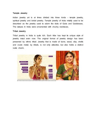 Temple Jewelry
Indian jewelry art is at times divided into three kinds - temple jewelry,
spiritual jewelry and bridal jewelry. Temple jewelry of India initially used to be
described as the jewelry used to adorn the idols of Gods and Goddesses.
The statues In India were ornamented with chunky necklaces.
Tribal Jewelry
Tribal jewelry in India is quite rich. Each tribe has kept its unique style of
jewelry intact even now. The original format of jewelry design has been
preserved by ethnic tribal. Jewelry that is made of bone, wood, clay, shells
and crude metal, by tribals, is not only attractive, but also holds a distinct
rustic charm.
 