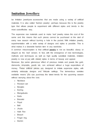Imitation Jewellery
be Imitation jewelryare accessories that are made using a variety of artificial
materials. It is also called ‘fashion jewelry’, perhaps because this is the jewelry
type that allows people to experiment with different styles and trends in the
most cost-effective way.
The expensive raw materials used to make ‘real’ jewelry raises the cost of the
same and this means that such pieces cannot be purchased at the start of
every new season without burning a hole in the pocket. With imitation jewelry,
experimentation with a wide variety of designs and styles is possible. This is
what makes it a desirable fashion item in any wardrobe.
A common misconception is that artificial jewelry is not as beautiful, classy or
elegant as the ‘real’ version. In fact, with the emergence of new technologies,
methods and techniques as well as high quality substitute materials, imitation
jewelry is now at par with classic styles in terms of beauty and appeal.
Moreover, the same glamorous effect of precious metals and jewels like gold,
diamonds, emeralds, pearls etc. can achieved without a huge expenditure of
money. These artificial pieces are designed to imitate expensive styles, with
similarly elaborate designs and intricate settings. The tremendous varieties
available means you can purchase the latest trends for the upcoming season
without worrying about the cost.
 Necklace
 Pendant set
 Bangles
 Earring
 Mangalsutra
 Kada
 Bracelet
 Payal
 Belt
 Jhuda
 Hath Pan
 Brooch
 Finger ring
 Damini
 