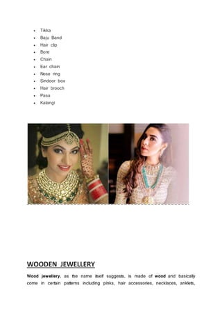  Tikka
 Baju Band
 Hair clip
 Bore
 Chain
 Ear chain
 Nose ring
 Sindoor box
 Hair brooch
 Pasa
 Kalangi
WOODEN JEWELLERY
Wood jewellery, as the name itself suggests, is made of wood and basically
come in certain patterns including pinks, hair accessories, necklaces, anklets,
 