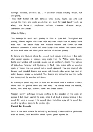 earrings, bracelets, brooches etc. ... in dissimilar shapes including flowers, fruit
and plants.
most likely familiar with ash, bamboo, birch, cherry, maple, oak, pine and
walnut. But there are exotic woods that are ideal for wood jewelry such as
ebony, koa, lacewood, purpleheart, redheart, rosewood, tulipwood, wenge,
zebrawood and zircote.
Origin & History
The heritage of wood work jewelry in India is quite rich. Throughout the
country, different regions and tribes have kept their unique style of jewelry intact
even now. The Bastar tribes from Madhya Pradesh are known for their
traditional ornaments in wood and other locally found metals. The various tribes
of North East have their own special versions of wooden jewelry.
In Jammu and Kashmir along the second most popular craft done in this state
after carpet weaving is wooden work made from the Walnut wood. Boxes,
trunks and furniture with exquisite carving are an art lover’s delight! The women
of Jalandhar, Kartarpur and Hoshiarpur in North India, make pidhi or wooden
seats or frames that are carved out of wood. Afterward, they are covered with
lacquer and beautiful designs are woven with threads either woven jute yarn or
cotton threads, twisted or untwisted. The designs are geometrical and the motifs
are incorporated by weaving techniques.
In Hoshiarpur, wood inlay work is done and the wood used is shisham or black
wood, both as ground wood and with inlay. The articles made are teapots,
boxes, trays, table legs, screens, bowls, and chess boards.
Wooden jewelry technique involves working in the direction of the grain or
across it, but never against the grain since it will lead to cracks forming in the
wood. By using a gouge ( the curved blade that chips away at the wood) the
wood is cut closer down to the desired size.
Present Day Scenario
Wood is the ideal material for enhancing the beauty of semi-precious gemstones
such as amber, coral, turquoise, citrine, quartz, green Kyanite etc.
 