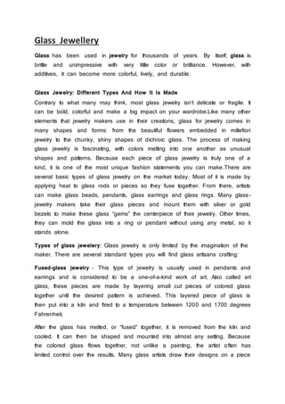 Glass Jewellery
Glass has been used in jewelry for thousands of years. By itself, glass is
brittle and unimpressive with very little color or brilliance. However, with
additives, it can become more colorful, lively, and durable.
Glass Jewelry: Different Types And How It Is Made
Contrary to what many may think, most glass jewelry isn’t delicate or fragile. It
can be bold, colorful and make a big impact on your wardrobe.Like many other
elements that jewelry makers use in their creations, glass for jewelry comes in
many shapes and forms: from the beautiful flowers embedded in millefiori
jewelry to the chunky, shiny shapes of dichroic glass. The process of making
glass jewelry is fascinating, with colors melting into one another as unusual
shapes and patterns. Because each piece of glass jewelry is truly one of a
kind, it is one of the most unique fashion statements you can make.There are
several basic types of glass jewelry on the market today. Most of it is made by
applying heat to glass rods or pieces so they fuse together. From there, artists
can make glass beads, pendants, glass earrings and glass rings. Many glass-
jewelry makers take their glass pieces and mount them with silver or gold
bezels to make these glass “gems” the centerpiece of their jewelry. Other times,
they can mold the glass into a ring or pendant without using any metal, so it
stands alone.
Types of glass jewelery: Glass jewelry is only limited by the imagination of the
maker. There are several standard types you will find glass artisans crafting:
Fused-glass jewelry – This type of jewelry is usually used in pendants and
earrings and is considered to be a one-of-a-kind work of art. Also called art
glass, these pieces are made by layering small cut pieces of colored glass
together until the desired pattern is achieved. This layered piece of glass is
then put into a kiln and fired to a temperature between 1200 and 1700 degrees
Fahrenheit.
After the glass has melted, or “fused” together, it is removed from the kiln and
cooled. It can then be shaped and mounted into almost any setting. Because
the colored glass flows together, not unlike a painting, the artist often has
limited control over the results. Many glass artists draw their designs on a piece
 