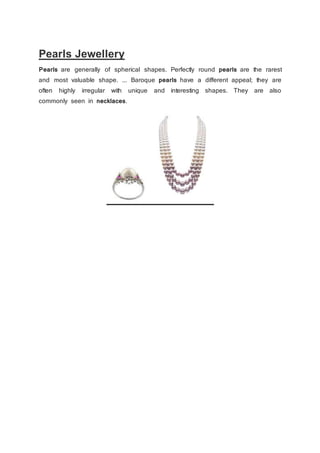 Pearls Jewellery
Pearls are generally of spherical shapes. Perfectly round pearls are the rarest
and most valuable shape. ... Baroque pearls have a different appeal; they are
often highly irregular with unique and interesting shapes. They are also
commonly seen in necklaces.
 