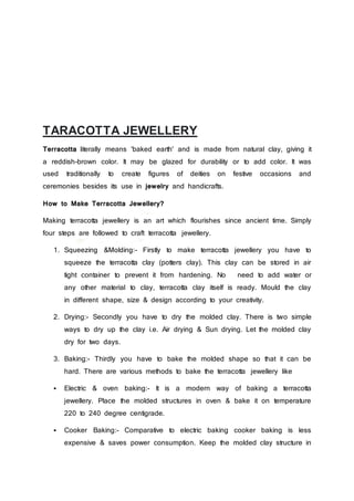 TARACOTTA JEWELLERY
Terracotta literally means 'baked earth' and is made from natural clay, giving it
a reddish-brown color. It may be glazed for durability or to add color. It was
used traditionally to create figures of deities on festive occasions and
ceremonies besides its use in jewelry and handicrafts.
How to Make Terracotta Jewellery?
Making terracotta jewellery is an art which flourishes since ancient time. Simply
four steps are followed to craft terracotta jewellery.
1. Squeezing &Molding:- Firstly to make terracotta jewellery you have to
squeeze the terracotta clay (potters clay). This clay can be stored in air
tight container to prevent it from hardening. No need to add water or
any other material to clay, terracotta clay itself is ready. Mould the clay
in different shape, size & design according to your creativity.
2. Drying:- Secondly you have to dry the molded clay. There is two simple
ways to dry up the clay i.e. Air drying & Sun drying. Let the molded clay
dry for two days.
3. Baking:- Thirdly you have to bake the molded shape so that it can be
hard. There are various methods to bake the terracotta jewellery like
 Electric & oven baking:- It is a modern way of baking a terracotta
jewellery. Place the molded structures in oven & bake it on temperature
220 to 240 degree centigrade.
 Cooker Baking:- Comparative to electric baking cooker baking is less
expensive & saves power consumption. Keep the molded clay structure in
 