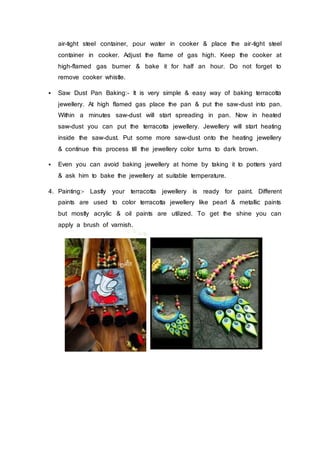 air-tight steel container, pour water in cooker & place the air-tight steel
container in cooker. Adjust the flame of gas high. Keep the cooker at
high-flamed gas burner & bake it for half an hour. Do not forget to
remove cooker whistle.
 Saw Dust Pan Baking:- It is very simple & easy way of baking terracotta
jewellery. At high flamed gas place the pan & put the saw-dust into pan.
Within a minutes saw-dust will start spreading in pan. Now in heated
saw-dust you can put the terracotta jewellery. Jewellery will start heating
inside the saw-dust. Put some more saw-dust onto the heating jewellery
& continue this process till the jewellery color turns to dark brown.
 Even you can avoid baking jewellery at home by taking it to potters yard
& ask him to bake the jewellery at suitable temperature.
4. Painting:- Lastly your terracotta jewellery is ready for paint. Different
paints are used to color terracotta jewellery like pearl & metallic paints
but mostly acrylic & oil paints are utilized. To get the shine you can
apply a brush of varnish.
 