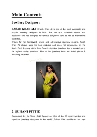 Main Content:
Jewllery Designer :
FARAH KHAN ALI : Farah Khan Ali is one of the most successful and
popular jewellery designers in India. She has won numerous awards and
accolades and has designed for famous Bollywood stars as well as International
celebrities.
Known for her flamboyant, ornate and adventurous jewellery designs, Farah
Khan Ali always uses the best materials and does not compromise on the
finish. Each & every piece from Farah’s signature jewellery line is created using
the highest quality standards. Most of her jewellery items are limited pieces &
are rarely repeated.
2. SUHANI PITTIE
Recognised by the World Gold Council as “One of the 10 most inventive and
ingenious jewellery designers in the world”, Suhani Pittie established her own
 