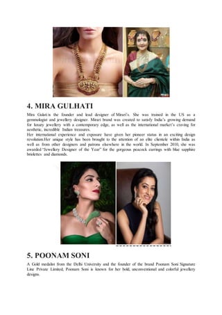 4. MIRA GULHATI
Mira Gulati is the founder and lead designer of Mirari’s. She was trained in the US as a
gemmologist and jewellery designer. Mirari brand was created to satisfy India’s growing demand
for luxury jewellery with a contemporary edge, as well as the international market’s craving for
aesthetic, incredible Indian treasures.
Her international experience and exposure have given her pioneer status in an exciting design
revolution.Her unique style has been brought to the attention of an elite clientele within India as
well as from other designers and patrons elsewhere in the world. In September 2010, she was
awarded “Jewellery Designer of the Year” for the gorgeous peacock earrings with blue sapphire
briolettes and diamonds.
5. POONAM SONI
A Gold medalist from the Delhi University and the founder of the brand Poonam Soni Signature
Line Private Limited, Poonam Soni is known for her bold, unconventional and colorful jewellery
designs.
 