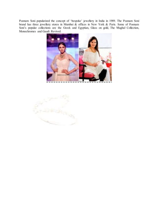 Poonam Soni popularized the concept of ‘bespoke’ jewellery in India in 1989. The Poonam Soni
brand has three jewellery stores in Mumbai & offices in New York & Paris. Some of Poonam
Soni’s popular collections are the Greek and Egyptian, Glass on gold, The Mughal Collection,
Monochromes and Gaudi Revived.
 