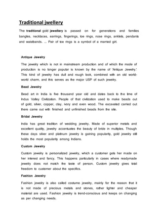 Traditional jwellery
The traditional gold jewellery is passed on for generations and families
bangles, necklaces, earrings, fingerings, toe rings, nose rings, anklets, pendants
and waistbands. ... Pair of toe rings is a symbol of a married girl.
Antique Jewelry
The jewelry which is not in mainstream production and of which the mode of
production is no longer popular is known by the name of 'Antique Jewelry.'
This kind of jewelry has dull and rough look, combined with an old world-
world charm, and this serves as the major USP of such jewelry.
Bead Jewelry
Bead art in India is five thousand year old and dates back to the time of
Indus Valley Civilization. People of that civilization used to make beads out
of gold, silver, copper, clay, ivory and even wood. The excavated carried out
there came out with finished and unfinished beads from the site.
Bridal Jewelry
India has great tradition of wedding jewelry. Made of superior metals and
excellent quality, jewelry accentuates the beauty of bride in multiples. Though
these days silver and platinum jewelry is gaining popularity, gold jewelry still
holds the most popularity among Indians.
Custom Jewelry
Custom jewelry is personalized jewelry, which a customer gets her made on
her interest and fancy. This happens particularly in cases where readymade
jewelry does not match the taste of person. Custom jewelry gives total
freedom to customer about the specifics.
Fashion Jewelry
Fashion jewelry is also called costume jewelry, mainly for the reason that it
is not made of precious metals and stones, rather lighter and cheaper
material are used. Fashion jewelry is trend-conscious and keeps on changing
as per changing needs.
 
