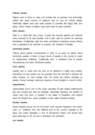 Filigree Jewelry
Filigree work is done on silver and involves lots of precision and technicality,
added with great amount of patience and an eye for minute details.
Historically, filigree work was quite popular in countries like Egypt, Italy, and
Spain. India's history of filigree work goes back to early centuries.
Gold Jewelry
Gold is a metal that lures many. It gives the security against any financial
crisis, because of its easy liquidity, and is also used by women for adorning
themselves. Traditionally, gold has been considered auspicious among Hindus
and is regarded to be symbolic of Lakshmi, the Goddess of Wealth.
Handmade jewelry
Talking about jewelry manufacturing in India is as good as talking about
handmade jewelry in India. A major chunk of jewelry in the country is made
by independent craftsmen. Traditionally also, a significant part of jewelry
manufacturing has been handmade jewelry.
Ivory Jewelry
Jewelry that is made from the tusk of an elephant is called ivory jewelry.
Importance of ivory jewelry can be guessed from the fact that in Gujarat, the
bride receives an ivory bangle from her family just before marriage as
jewelry. During marriage ceremony wearing of ivory bangles is must for bride.
JadauJewelry
JadauJewelry forms one of the major examples of high skilled craftsmanship
that was brought into India by Mughals. Historically speaking, the tradition of
Jadau work has been in practice in the states of Rajasthan and Gujarat
since the Mughal era. Jadau jewellery is also called engraved jewelry.
Kundan Jewelry
During Mughal period, the art of kundan work reached Rajasthan from Delhi.
Later on, craftsmen from the different part of the country migrated to the
place and made Rajasthan a hub of Kundankari. Rulers and feudal lords
gave patronage to the art and it developed into perfection.
Lac Jewelry
 