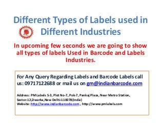 Different Types of Labels used in
Different Industries
In upcoming few seconds we are going to show
all types of labels Used in Barcode and Labels
Industries.
For Any Query Regarding Labels and Barcode Labels call
us: 09717122688 or mail us on gm@indianbarcode.com
Address: PM Labels S-3, Plot No-7, Pok-7, Pankaj Plaza, Near Metro Station,
Sector-12,Dwarka,New Delhi-110078(India)
Website: http://www.indianbarcode.com , http://www.pmlabels.com
 