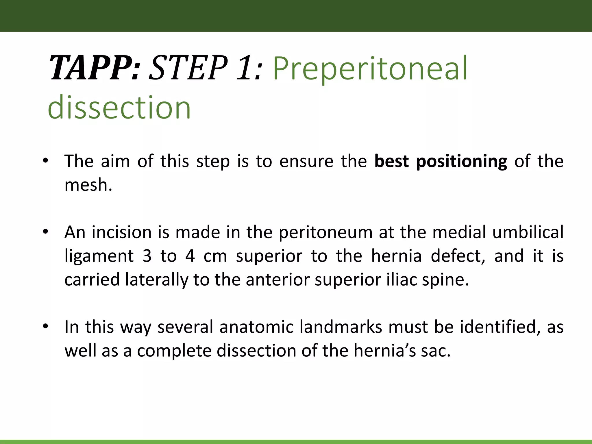 TAPP: STEP 1: Preperitoneal
dissection
• The aim of this step is to ensure the best positioning of the
mesh.
• An incision is made in the peritoneum at the medial umbilical
ligament 3 to 4 cm superior to the hernia defect, and it is
carried laterally to the anterior superior iliac spine.
• In this way several anatomic landmarks must be identified, as
well as a complete dissection of the hernia’s sac.
 