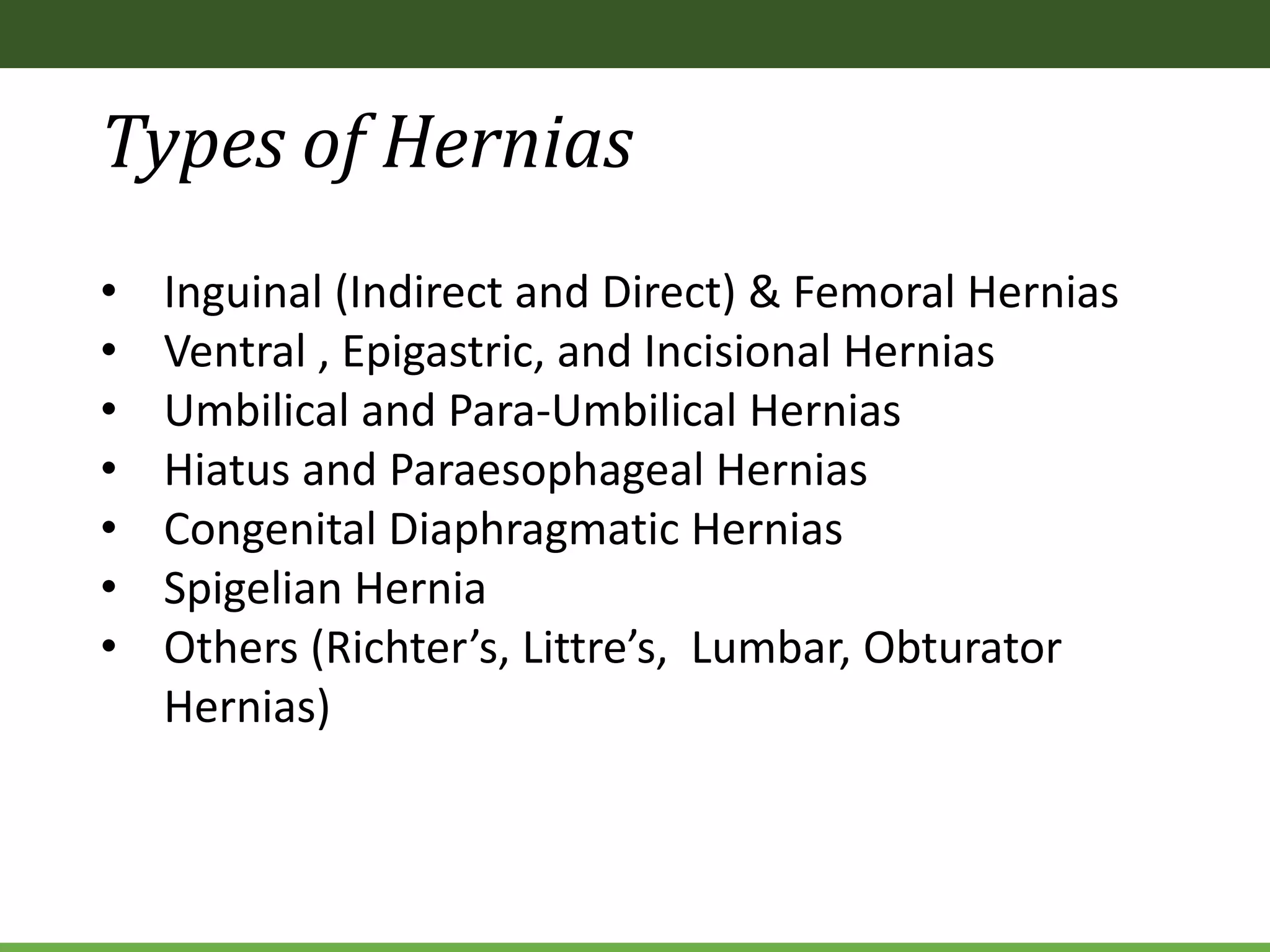 Types of Hernias
• Inguinal (Indirect and Direct) & Femoral Hernias
• Ventral , Epigastric, and Incisional Hernias
• Umbilical and Para-Umbilical Hernias
• Hiatus and Paraesophageal Hernias
• Congenital Diaphragmatic Hernias
• Spigelian Hernia
• Others (Richter’s, Littre’s, Lumbar, Obturator
Hernias)
 