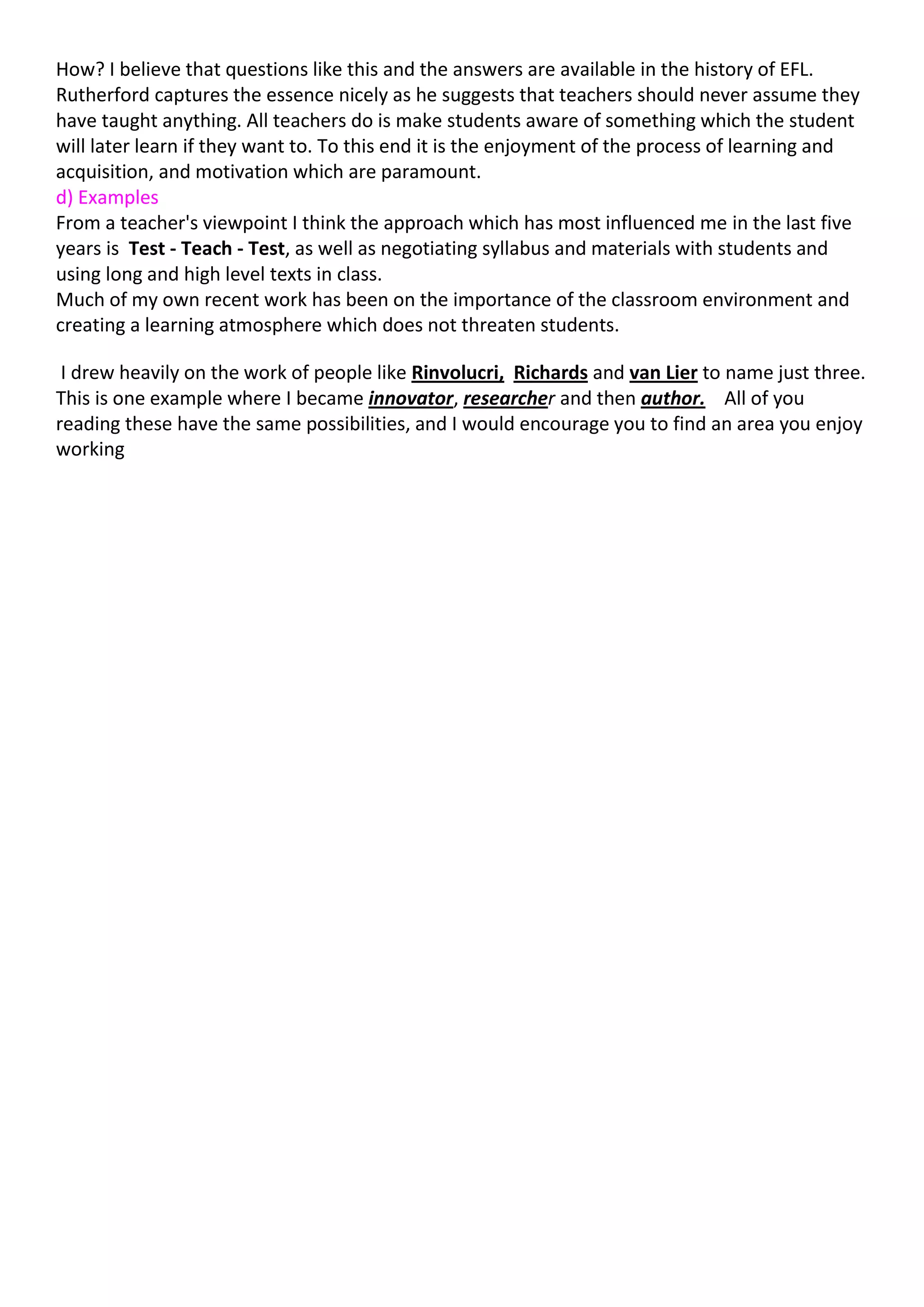 How? I believe that questions like this and the answers are available in the history of EFL.
Rutherford captures the essence nicely as he suggests that teachers should never assume they
have taught anything. All teachers do is make students aware of something which the student
will later learn if they want to. To this end it is the enjoyment of the process of learning and
acquisition, and motivation which are paramount.
d) Examples
From a teacher's viewpoint I think the approach which has most influenced me in the last five
years is Test - Teach - Test, as well as negotiating syllabus and materials with students and
using long and high level texts in class.
Much of my own recent work has been on the importance of the classroom environment and
creating a learning atmosphere which does not threaten students.

 I drew heavily on the work of people like Rinvolucri, Richards and van Lier to name just three.
This is one example where I became innovator, researcher and then author. All of you
reading these have the same possibilities, and I would encourage you to find an area you enjoy
working
 