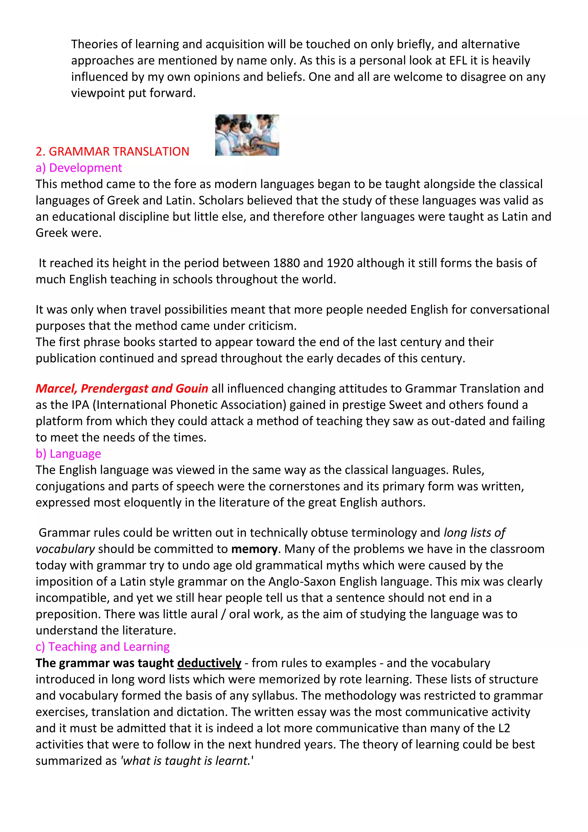 Theories of learning and acquisition will be touched on only briefly, and alternative
      approaches are mentioned by name only. As this is a personal look at EFL it is heavily
      influenced by my own opinions and beliefs. One and all are welcome to disagree on any
      viewpoint put forward.



2. GRAMMAR TRANSLATION
a) Development
This method came to the fore as modern languages began to be taught alongside the classical
languages of Greek and Latin. Scholars believed that the study of these languages was valid as
an educational discipline but little else, and therefore other languages were taught as Latin and
Greek were.

It reached its height in the period between 1880 and 1920 although it still forms the basis of
much English teaching in schools throughout the world.

It was only when travel possibilities meant that more people needed English for conversational
purposes that the method came under criticism.
The first phrase books started to appear toward the end of the last century and their
publication continued and spread throughout the early decades of this century.

Marcel, Prendergast and Gouin all influenced changing attitudes to Grammar Translation and
as the IPA (International Phonetic Association) gained in prestige Sweet and others found a
platform from which they could attack a method of teaching they saw as out-dated and failing
to meet the needs of the times.
b) Language
The English language was viewed in the same way as the classical languages. Rules,
conjugations and parts of speech were the cornerstones and its primary form was written,
expressed most eloquently in the literature of the great English authors.

 Grammar rules could be written out in technically obtuse terminology and long lists of
vocabulary should be committed to memory. Many of the problems we have in the classroom
today with grammar try to undo age old grammatical myths which were caused by the
imposition of a Latin style grammar on the Anglo-Saxon English language. This mix was clearly
incompatible, and yet we still hear people tell us that a sentence should not end in a
preposition. There was little aural / oral work, as the aim of studying the language was to
understand the literature.
c) Teaching and Learning
The grammar was taught deductively - from rules to examples - and the vocabulary
introduced in long word lists which were memorized by rote learning. These lists of structure
and vocabulary formed the basis of any syllabus. The methodology was restricted to grammar
exercises, translation and dictation. The written essay was the most communicative activity
and it must be admitted that it is indeed a lot more communicative than many of the L2
activities that were to follow in the next hundred years. The theory of learning could be best
summarized as 'what is taught is learnt.'
 