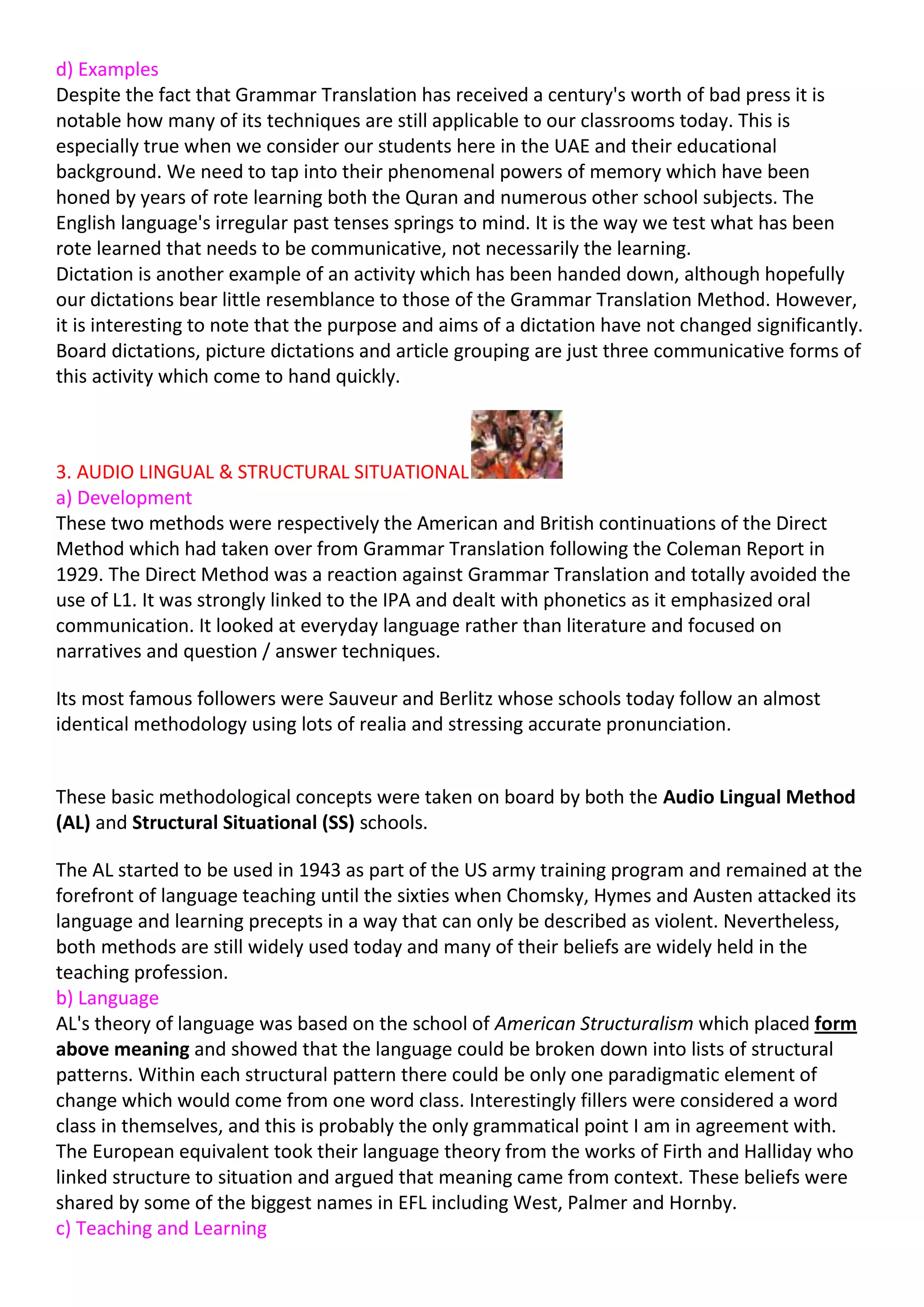 d) Examples
Despite the fact that Grammar Translation has received a century's worth of bad press it is
notable how many of its techniques are still applicable to our classrooms today. This is
especially true when we consider our students here in the UAE and their educational
background. We need to tap into their phenomenal powers of memory which have been
honed by years of rote learning both the Quran and numerous other school subjects. The
English language's irregular past tenses springs to mind. It is the way we test what has been
rote learned that needs to be communicative, not necessarily the learning.
Dictation is another example of an activity which has been handed down, although hopefully
our dictations bear little resemblance to those of the Grammar Translation Method. However,
it is interesting to note that the purpose and aims of a dictation have not changed significantly.
Board dictations, picture dictations and article grouping are just three communicative forms of
this activity which come to hand quickly.



3. AUDIO LINGUAL & STRUCTURAL SITUATIONAL
a) Development
These two methods were respectively the American and British continuations of the Direct
Method which had taken over from Grammar Translation following the Coleman Report in
1929. The Direct Method was a reaction against Grammar Translation and totally avoided the
use of L1. It was strongly linked to the IPA and dealt with phonetics as it emphasized oral
communication. It looked at everyday language rather than literature and focused on
narratives and question / answer techniques.

Its most famous followers were Sauveur and Berlitz whose schools today follow an almost
identical methodology using lots of realia and stressing accurate pronunciation.


These basic methodological concepts were taken on board by both the Audio Lingual Method
(AL) and Structural Situational (SS) schools.

The AL started to be used in 1943 as part of the US army training program and remained at the
forefront of language teaching until the sixties when Chomsky, Hymes and Austen attacked its
language and learning precepts in a way that can only be described as violent. Nevertheless,
both methods are still widely used today and many of their beliefs are widely held in the
teaching profession.
b) Language
AL's theory of language was based on the school of American Structuralism which placed form
above meaning and showed that the language could be broken down into lists of structural
patterns. Within each structural pattern there could be only one paradigmatic element of
change which would come from one word class. Interestingly fillers were considered a word
class in themselves, and this is probably the only grammatical point I am in agreement with.
The European equivalent took their language theory from the works of Firth and Halliday who
linked structure to situation and argued that meaning came from context. These beliefs were
shared by some of the biggest names in EFL including West, Palmer and Hornby.
c) Teaching and Learning
 