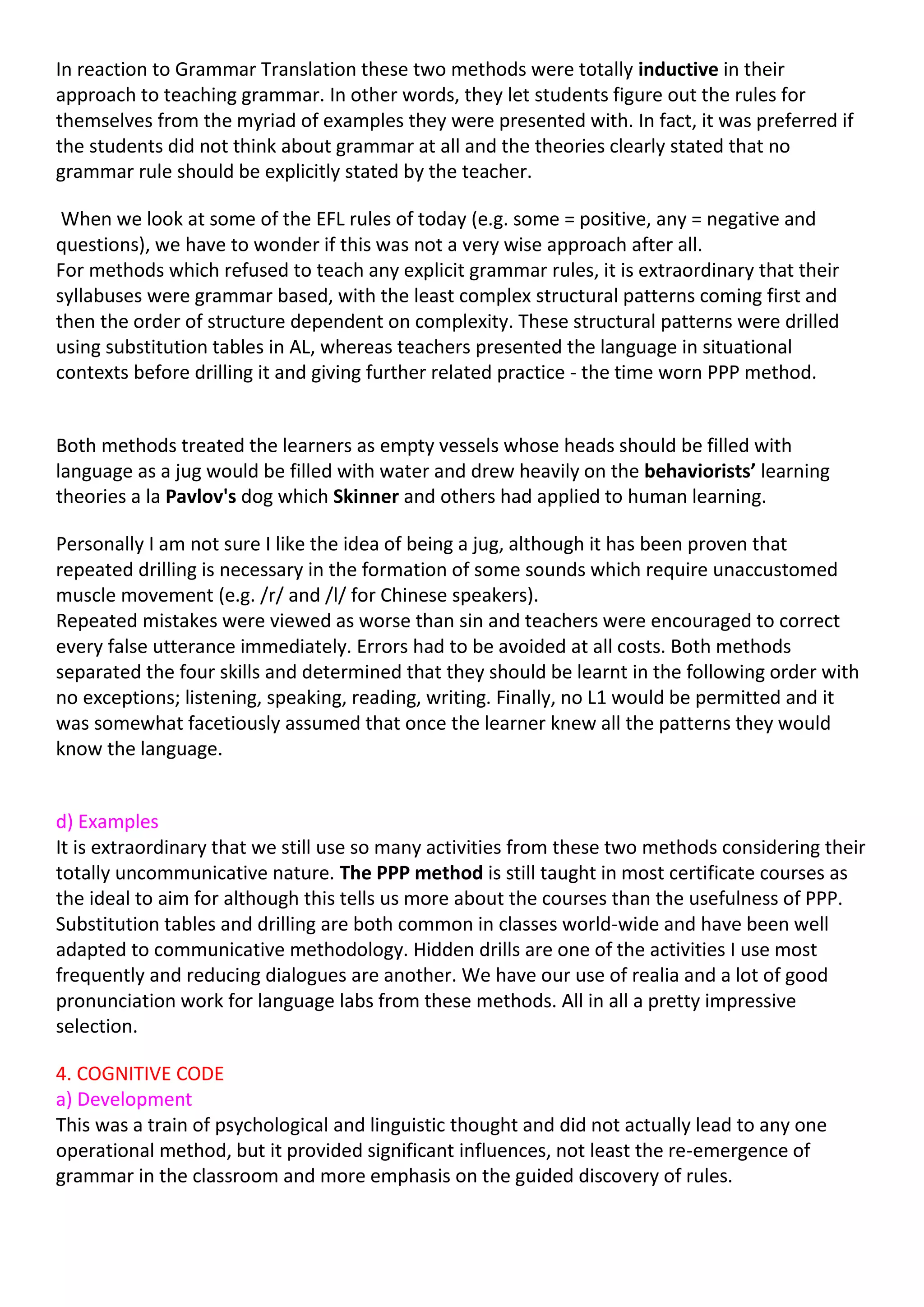 In reaction to Grammar Translation these two methods were totally inductive in their
approach to teaching grammar. In other words, they let students figure out the rules for
themselves from the myriad of examples they were presented with. In fact, it was preferred if
the students did not think about grammar at all and the theories clearly stated that no
grammar rule should be explicitly stated by the teacher.

 When we look at some of the EFL rules of today (e.g. some = positive, any = negative and
questions), we have to wonder if this was not a very wise approach after all.
For methods which refused to teach any explicit grammar rules, it is extraordinary that their
syllabuses were grammar based, with the least complex structural patterns coming first and
then the order of structure dependent on complexity. These structural patterns were drilled
using substitution tables in AL, whereas teachers presented the language in situational
contexts before drilling it and giving further related practice - the time worn PPP method.


Both methods treated the learners as empty vessels whose heads should be filled with
language as a jug would be filled with water and drew heavily on the behaviorists’ learning
theories a la Pavlov's dog which Skinner and others had applied to human learning.

Personally I am not sure I like the idea of being a jug, although it has been proven that
repeated drilling is necessary in the formation of some sounds which require unaccustomed
muscle movement (e.g. /r/ and /l/ for Chinese speakers).
Repeated mistakes were viewed as worse than sin and teachers were encouraged to correct
every false utterance immediately. Errors had to be avoided at all costs. Both methods
separated the four skills and determined that they should be learnt in the following order with
no exceptions; listening, speaking, reading, writing. Finally, no L1 would be permitted and it
was somewhat facetiously assumed that once the learner knew all the patterns they would
know the language.


d) Examples
It is extraordinary that we still use so many activities from these two methods considering their
totally uncommunicative nature. The PPP method is still taught in most certificate courses as
the ideal to aim for although this tells us more about the courses than the usefulness of PPP.
Substitution tables and drilling are both common in classes world-wide and have been well
adapted to communicative methodology. Hidden drills are one of the activities I use most
frequently and reducing dialogues are another. We have our use of realia and a lot of good
pronunciation work for language labs from these methods. All in all a pretty impressive
selection.

4. COGNITIVE CODE
a) Development
This was a train of psychological and linguistic thought and did not actually lead to any one
operational method, but it provided significant influences, not least the re-emergence of
grammar in the classroom and more emphasis on the guided discovery of rules.
 
