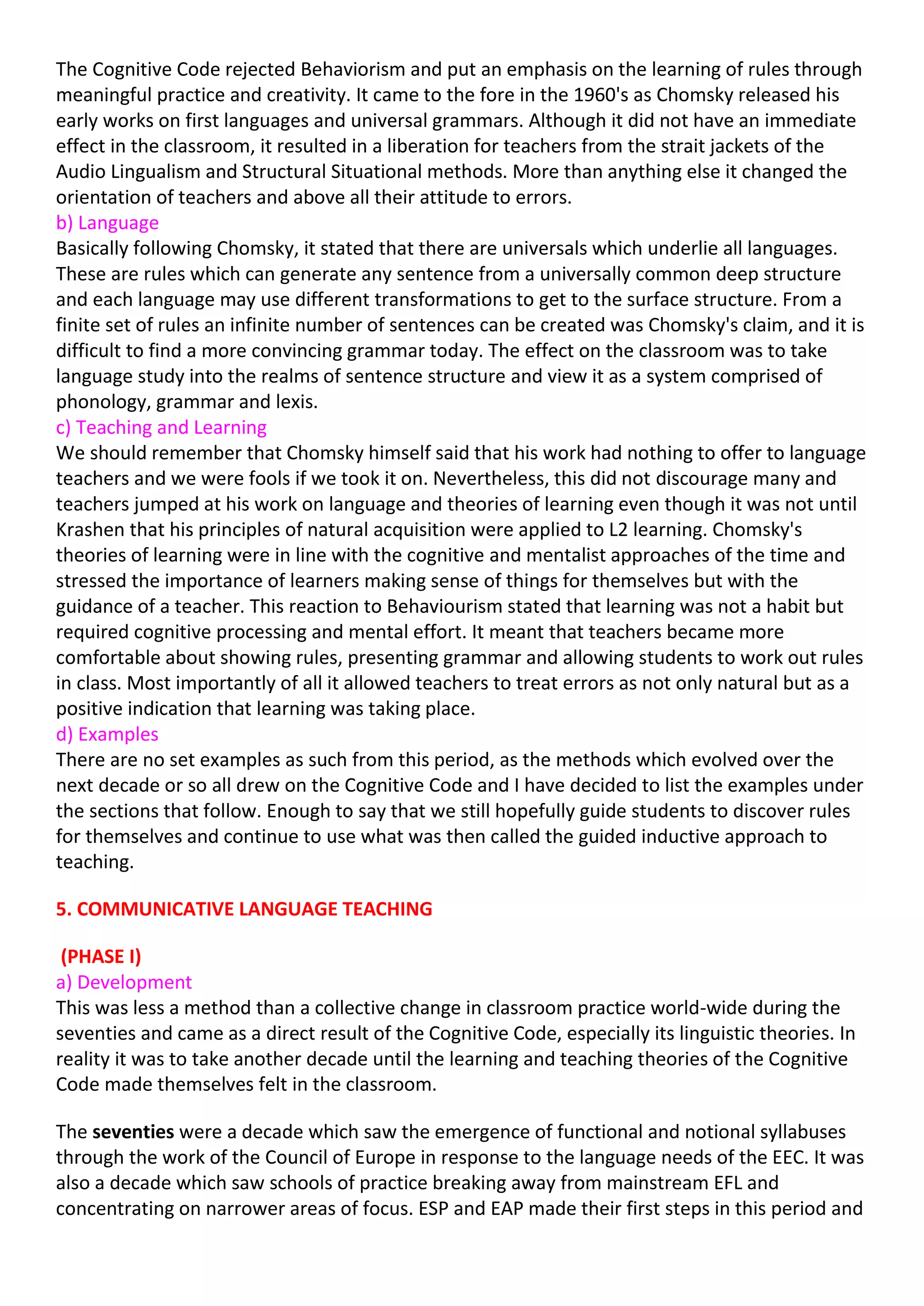 The Cognitive Code rejected Behaviorism and put an emphasis on the learning of rules through
meaningful practice and creativity. It came to the fore in the 1960's as Chomsky released his
early works on first languages and universal grammars. Although it did not have an immediate
effect in the classroom, it resulted in a liberation for teachers from the strait jackets of the
Audio Lingualism and Structural Situational methods. More than anything else it changed the
orientation of teachers and above all their attitude to errors.
b) Language
Basically following Chomsky, it stated that there are universals which underlie all languages.
These are rules which can generate any sentence from a universally common deep structure
and each language may use different transformations to get to the surface structure. From a
finite set of rules an infinite number of sentences can be created was Chomsky's claim, and it is
difficult to find a more convincing grammar today. The effect on the classroom was to take
language study into the realms of sentence structure and view it as a system comprised of
phonology, grammar and lexis.
c) Teaching and Learning
We should remember that Chomsky himself said that his work had nothing to offer to language
teachers and we were fools if we took it on. Nevertheless, this did not discourage many and
teachers jumped at his work on language and theories of learning even though it was not until
Krashen that his principles of natural acquisition were applied to L2 learning. Chomsky's
theories of learning were in line with the cognitive and mentalist approaches of the time and
stressed the importance of learners making sense of things for themselves but with the
guidance of a teacher. This reaction to Behaviourism stated that learning was not a habit but
required cognitive processing and mental effort. It meant that teachers became more
comfortable about showing rules, presenting grammar and allowing students to work out rules
in class. Most importantly of all it allowed teachers to treat errors as not only natural but as a
positive indication that learning was taking place.
d) Examples
There are no set examples as such from this period, as the methods which evolved over the
next decade or so all drew on the Cognitive Code and I have decided to list the examples under
the sections that follow. Enough to say that we still hopefully guide students to discover rules
for themselves and continue to use what was then called the guided inductive approach to
teaching.

5. COMMUNICATIVE LANGUAGE TEACHING

 (PHASE I)
a) Development
This was less a method than a collective change in classroom practice world-wide during the
seventies and came as a direct result of the Cognitive Code, especially its linguistic theories. In
reality it was to take another decade until the learning and teaching theories of the Cognitive
Code made themselves felt in the classroom.

The seventies were a decade which saw the emergence of functional and notional syllabuses
through the work of the Council of Europe in response to the language needs of the EEC. It was
also a decade which saw schools of practice breaking away from mainstream EFL and
concentrating on narrower areas of focus. ESP and EAP made their first steps in this period and
 