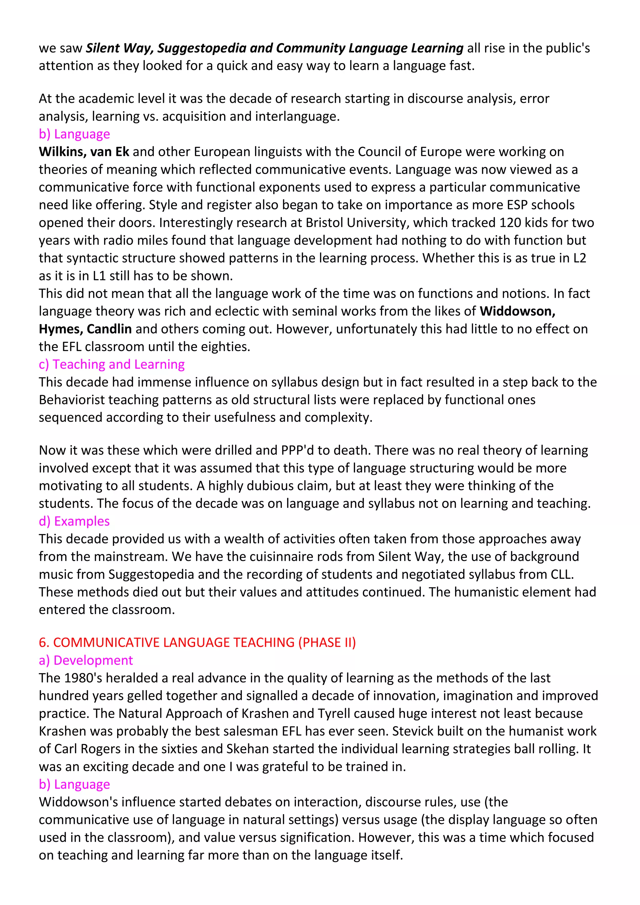 we saw Silent Way, Suggestopedia and Community Language Learning all rise in the public's
attention as they looked for a quick and easy way to learn a language fast.

At the academic level it was the decade of research starting in discourse analysis, error
analysis, learning vs. acquisition and interlanguage.
b) Language
Wilkins, van Ek and other European linguists with the Council of Europe were working on
theories of meaning which reflected communicative events. Language was now viewed as a
communicative force with functional exponents used to express a particular communicative
need like offering. Style and register also began to take on importance as more ESP schools
opened their doors. Interestingly research at Bristol University, which tracked 120 kids for two
years with radio miles found that language development had nothing to do with function but
that syntactic structure showed patterns in the learning process. Whether this is as true in L2
as it is in L1 still has to be shown.
This did not mean that all the language work of the time was on functions and notions. In fact
language theory was rich and eclectic with seminal works from the likes of Widdowson,
Hymes, Candlin and others coming out. However, unfortunately this had little to no effect on
the EFL classroom until the eighties.
c) Teaching and Learning
This decade had immense influence on syllabus design but in fact resulted in a step back to the
Behaviorist teaching patterns as old structural lists were replaced by functional ones
sequenced according to their usefulness and complexity.

Now it was these which were drilled and PPP'd to death. There was no real theory of learning
involved except that it was assumed that this type of language structuring would be more
motivating to all students. A highly dubious claim, but at least they were thinking of the
students. The focus of the decade was on language and syllabus not on learning and teaching.
d) Examples
This decade provided us with a wealth of activities often taken from those approaches away
from the mainstream. We have the cuisinnaire rods from Silent Way, the use of background
music from Suggestopedia and the recording of students and negotiated syllabus from CLL.
These methods died out but their values and attitudes continued. The humanistic element had
entered the classroom.

6. COMMUNICATIVE LANGUAGE TEACHING (PHASE II)
a) Development
The 1980's heralded a real advance in the quality of learning as the methods of the last
hundred years gelled together and signalled a decade of innovation, imagination and improved
practice. The Natural Approach of Krashen and Tyrell caused huge interest not least because
Krashen was probably the best salesman EFL has ever seen. Stevick built on the humanist work
of Carl Rogers in the sixties and Skehan started the individual learning strategies ball rolling. It
was an exciting decade and one I was grateful to be trained in.
b) Language
Widdowson's influence started debates on interaction, discourse rules, use (the
communicative use of language in natural settings) versus usage (the display language so often
used in the classroom), and value versus signification. However, this was a time which focused
on teaching and learning far more than on the language itself.
 