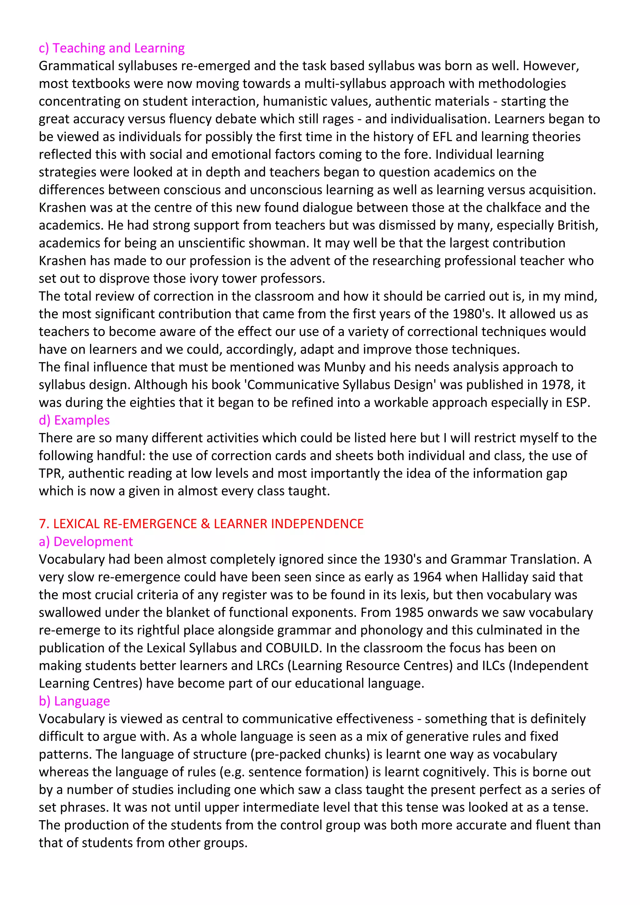 c) Teaching and Learning
Grammatical syllabuses re-emerged and the task based syllabus was born as well. However,
most textbooks were now moving towards a multi-syllabus approach with methodologies
concentrating on student interaction, humanistic values, authentic materials - starting the
great accuracy versus fluency debate which still rages - and individualisation. Learners began to
be viewed as individuals for possibly the first time in the history of EFL and learning theories
reflected this with social and emotional factors coming to the fore. Individual learning
strategies were looked at in depth and teachers began to question academics on the
differences between conscious and unconscious learning as well as learning versus acquisition.
Krashen was at the centre of this new found dialogue between those at the chalkface and the
academics. He had strong support from teachers but was dismissed by many, especially British,
academics for being an unscientific showman. It may well be that the largest contribution
Krashen has made to our profession is the advent of the researching professional teacher who
set out to disprove those ivory tower professors.
The total review of correction in the classroom and how it should be carried out is, in my mind,
the most significant contribution that came from the first years of the 1980's. It allowed us as
teachers to become aware of the effect our use of a variety of correctional techniques would
have on learners and we could, accordingly, adapt and improve those techniques.
The final influence that must be mentioned was Munby and his needs analysis approach to
syllabus design. Although his book 'Communicative Syllabus Design' was published in 1978, it
was during the eighties that it began to be refined into a workable approach especially in ESP.
d) Examples
There are so many different activities which could be listed here but I will restrict myself to the
following handful: the use of correction cards and sheets both individual and class, the use of
TPR, authentic reading at low levels and most importantly the idea of the information gap
which is now a given in almost every class taught.

7. LEXICAL RE-EMERGENCE & LEARNER INDEPENDENCE
a) Development
Vocabulary had been almost completely ignored since the 1930's and Grammar Translation. A
very slow re-emergence could have been seen since as early as 1964 when Halliday said that
the most crucial criteria of any register was to be found in its lexis, but then vocabulary was
swallowed under the blanket of functional exponents. From 1985 onwards we saw vocabulary
re-emerge to its rightful place alongside grammar and phonology and this culminated in the
publication of the Lexical Syllabus and COBUILD. In the classroom the focus has been on
making students better learners and LRCs (Learning Resource Centres) and ILCs (Independent
Learning Centres) have become part of our educational language.
b) Language
Vocabulary is viewed as central to communicative effectiveness - something that is definitely
difficult to argue with. As a whole language is seen as a mix of generative rules and fixed
patterns. The language of structure (pre-packed chunks) is learnt one way as vocabulary
whereas the language of rules (e.g. sentence formation) is learnt cognitively. This is borne out
by a number of studies including one which saw a class taught the present perfect as a series of
set phrases. It was not until upper intermediate level that this tense was looked at as a tense.
The production of the students from the control group was both more accurate and fluent than
that of students from other groups.
 