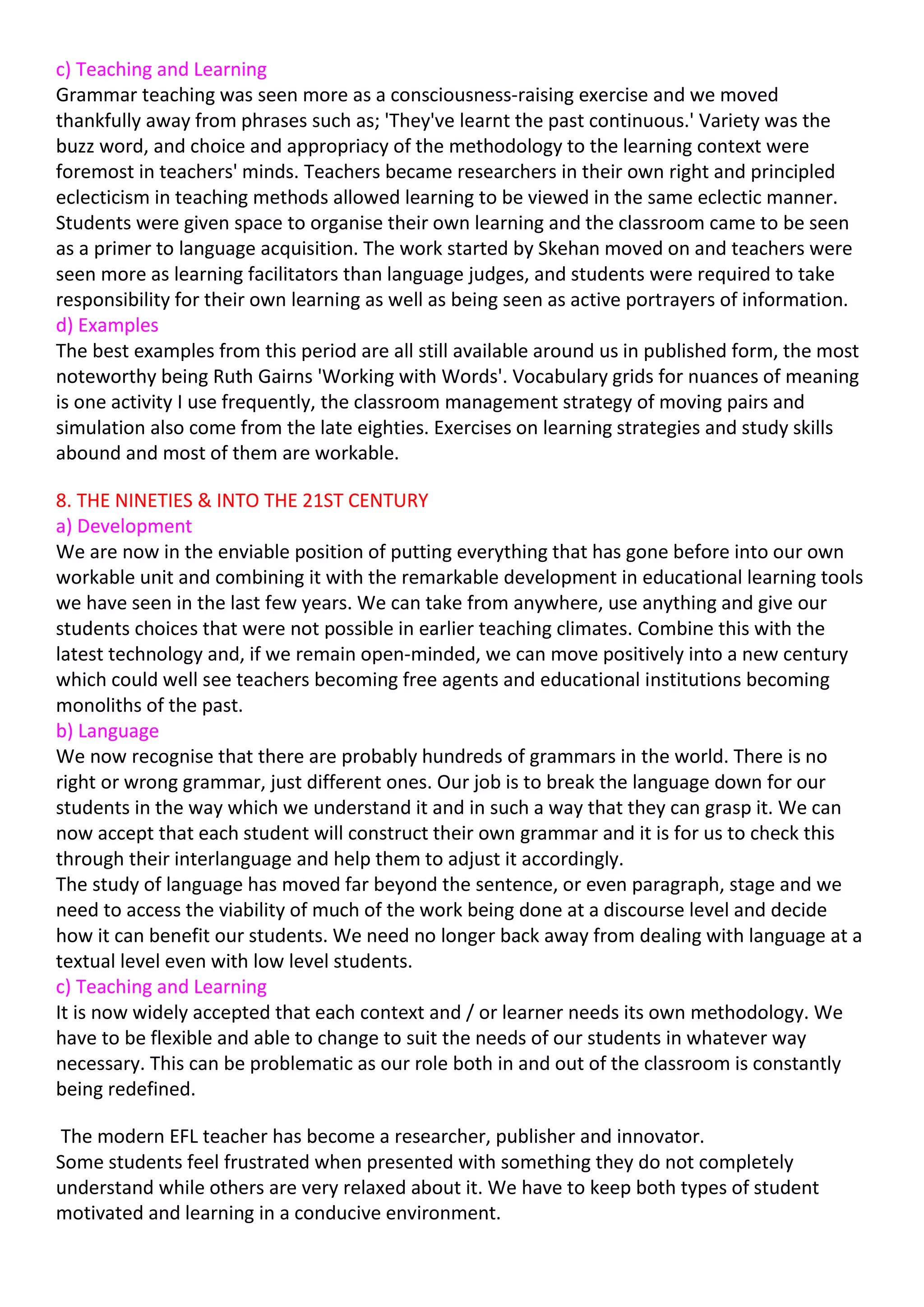 c) Teaching and Learning
Grammar teaching was seen more as a consciousness-raising exercise and we moved
thankfully away from phrases such as; 'They've learnt the past continuous.' Variety was the
buzz word, and choice and appropriacy of the methodology to the learning context were
foremost in teachers' minds. Teachers became researchers in their own right and principled
eclecticism in teaching methods allowed learning to be viewed in the same eclectic manner.
Students were given space to organise their own learning and the classroom came to be seen
as a primer to language acquisition. The work started by Skehan moved on and teachers were
seen more as learning facilitators than language judges, and students were required to take
responsibility for their own learning as well as being seen as active portrayers of information.
d) Examples
The best examples from this period are all still available around us in published form, the most
noteworthy being Ruth Gairns 'Working with Words'. Vocabulary grids for nuances of meaning
is one activity I use frequently, the classroom management strategy of moving pairs and
simulation also come from the late eighties. Exercises on learning strategies and study skills
abound and most of them are workable.

8. THE NINETIES & INTO THE 21ST CENTURY
a) Development
We are now in the enviable position of putting everything that has gone before into our own
workable unit and combining it with the remarkable development in educational learning tools
we have seen in the last few years. We can take from anywhere, use anything and give our
students choices that were not possible in earlier teaching climates. Combine this with the
latest technology and, if we remain open-minded, we can move positively into a new century
which could well see teachers becoming free agents and educational institutions becoming
monoliths of the past.
b) Language
We now recognise that there are probably hundreds of grammars in the world. There is no
right or wrong grammar, just different ones. Our job is to break the language down for our
students in the way which we understand it and in such a way that they can grasp it. We can
now accept that each student will construct their own grammar and it is for us to check this
through their interlanguage and help them to adjust it accordingly.
The study of language has moved far beyond the sentence, or even paragraph, stage and we
need to access the viability of much of the work being done at a discourse level and decide
how it can benefit our students. We need no longer back away from dealing with language at a
textual level even with low level students.
c) Teaching and Learning
It is now widely accepted that each context and / or learner needs its own methodology. We
have to be flexible and able to change to suit the needs of our students in whatever way
necessary. This can be problematic as our role both in and out of the classroom is constantly
being redefined.

 The modern EFL teacher has become a researcher, publisher and innovator.
Some students feel frustrated when presented with something they do not completely
understand while others are very relaxed about it. We have to keep both types of student
motivated and learning in a conducive environment.
 