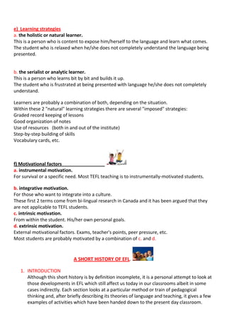 e) Learning strategies
a. the holistic or natural learner.
This is a person who is content to expose him/herself to the language and learn what comes.
The student who is relaxed when he/she does not completely understand the language being
presented.


b. the serialist or analytic learner.
This is a person who learns bit by bit and builds it up.
The student who is frustrated at being presented with language he/she does not completely
understand.

Learners are probably a combination of both, depending on the situation.
Within these 2 "natural" learning strategies there are several "imposed" strategies:
Graded record keeping of lessons
Good organization of notes
Use of resources (both in and out of the institute)
Step-by-step building of skills
Vocabulary cards, etc.



f) Motivational factors
a. instrumental motivation.
For survival or a specific need. Most TEFL teaching is to instrumentally-motivated students.

b. integrative motivation.
For those who want to integrate into a culture.
These first 2 terms come from bi-lingual research in Canada and it has been argued that they
are not applicable to TEFL students.
c. intrinsic motivation.
From within the student. His/her own personal goals.
d. extrinsic motivation.
External motivational factors. Exams, teacher's points, peer pressure, etc.
Most students are probably motivated by a combination of c. and d.


                             A SHORT HISTORY OF EFL.

   1. INTRODUCTION
      Although this short history is by definition incomplete, it is a personal attempt to look at
      those developments in EFL which still affect us today in our classrooms albeit in some
      cases indirectly. Each section looks at a particular method or train of pedagogical
      thinking and, after briefly describing its theories of language and teaching, it gives a few
      examples of activities which have been handed down to the present day classroom.
 