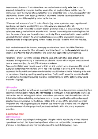 In reaction to Grammar Translation these two methods were totally inductive in their
approach to teaching grammar. In other words, they let students figure out the rules for
themselves from the myriad of examples they were presented with. In fact, it was preferred if
the students did not think about grammar at all and the theories clearly stated that no
grammar rule should be explicitly stated by the teacher.

 When we look at some of the EFL rules of today (e.g. some = positive, any = negative and
questions), we have to wonder if this was not a very wise approach after all.
For methods which refused to teach any explicit grammar rules, it is extraordinary that their
syllabuses were grammar based, with the least complex structural patterns coming first and
then the order of structure dependent on complexity. These structural patterns were drilled
using substitution tables in AL, whereas teachers presented the language in situational
contexts before drilling it and giving further related practice - the time worn PPP method.


Both methods treated the learners as empty vessels whose heads should be filled with
language as a jug would be filled with water and drew heavily on the behaviorists’ learning
theories a la Pavlov's dog which Skinner and others had applied to human learning.

Personally I am not sure I like the idea of being a jug, although it has been proven that
repeated drilling is necessary in the formation of some sounds which require unaccustomed
muscle movement (e.g. /r/ and /l/ for Chinese speakers).
Repeated mistakes were viewed as worse than sin and teachers were encouraged to correct
every false utterance immediately. Errors had to be avoided at all costs. Both methods
separated the four skills and determined that they should be learnt in the following order with
no exceptions; listening, speaking, reading, writing. Finally, no L1 would be permitted and it
was somewhat facetiously assumed that once the learner knew all the patterns they would
know the language.


d) Examples
It is extraordinary that we still use so many activities from these two methods considering their
totally uncommunicative nature. The PPP method is still taught in most certificate courses as
the ideal to aim for although this tells us more about the courses than the usefulness of PPP.
Substitution tables and drilling are both common in classes world-wide and have been well
adapted to communicative methodology. Hidden drills are one of the activities I use most
frequently and reducing dialogues are another. We have our use of realia and a lot of good
pronunciation work for language labs from these methods. All in all a pretty impressive
selection.

4. COGNITIVE CODE
a) Development
This was a train of psychological and linguistic thought and did not actually lead to any one
operational method, but it provided significant influences, not least the re-emergence of
grammar in the classroom and more emphasis on the guided discovery of rules.
 