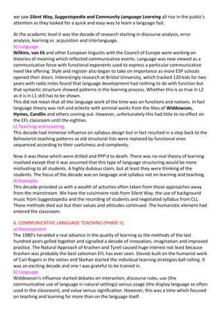 we saw Silent Way, Suggestopedia and Community Language Learning all rise in the public's
attention as they looked for a quick and easy way to learn a language fast.

At the academic level it was the decade of research starting in discourse analysis, error
analysis, learning vs. acquisition and interlanguage.
b) Language
Wilkins, van Ek and other European linguists with the Council of Europe were working on
theories of meaning which reflected communicative events. Language was now viewed as a
communicative force with functional exponents used to express a particular communicative
need like offering. Style and register also began to take on importance as more ESP schools
opened their doors. Interestingly research at Bristol University, which tracked 120 kids for two
years with radio miles found that language development had nothing to do with function but
that syntactic structure showed patterns in the learning process. Whether this is as true in L2
as it is in L1 still has to be shown.
This did not mean that all the language work of the time was on functions and notions. In fact
language theory was rich and eclectic with seminal works from the likes of Widdowson,
Hymes, Candlin and others coming out. However, unfortunately this had little to no effect on
the EFL classroom until the eighties.
c) Teaching and Learning
This decade had immense influence on syllabus design but in fact resulted in a step back to the
Behaviorist teaching patterns as old structural lists were replaced by functional ones
sequenced according to their usefulness and complexity.

Now it was these which were drilled and PPP'd to death. There was no real theory of learning
involved except that it was assumed that this type of language structuring would be more
motivating to all students. A highly dubious claim, but at least they were thinking of the
students. The focus of the decade was on language and syllabus not on learning and teaching.
d) Examples
This decade provided us with a wealth of activities often taken from those approaches away
from the mainstream. We have the cuisinnaire rods from Silent Way, the use of background
music from Suggestopedia and the recording of students and negotiated syllabus from CLL.
These methods died out but their values and attitudes continued. The humanistic element had
entered the classroom.

6. COMMUNICATIVE LANGUAGE TEACHING (PHASE II)
a) Development
The 1980's heralded a real advance in the quality of learning as the methods of the last
hundred years gelled together and signalled a decade of innovation, imagination and improved
practice. The Natural Approach of Krashen and Tyrell caused huge interest not least because
Krashen was probably the best salesman EFL has ever seen. Stevick built on the humanist work
of Carl Rogers in the sixties and Skehan started the individual learning strategies ball rolling. It
was an exciting decade and one I was grateful to be trained in.
b) Language
Widdowson's influence started debates on interaction, discourse rules, use (the
communicative use of language in natural settings) versus usage (the display language so often
used in the classroom), and value versus signification. However, this was a time which focused
on teaching and learning far more than on the language itself.
 