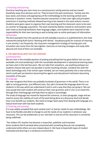 c) Teaching and Learning
Grammar teaching was seen more as a consciousness-raising exercise and we moved
thankfully away from phrases such as; 'They've learnt the past continuous.' Variety was the
buzz word, and choice and appropriacy of the methodology to the learning context were
foremost in teachers' minds. Teachers became researchers in their own right and principled
eclecticism in teaching methods allowed learning to be viewed in the same eclectic manner.
Students were given space to organise their own learning and the classroom came to be seen
as a primer to language acquisition. The work started by Skehan moved on and teachers were
seen more as learning facilitators than language judges, and students were required to take
responsibility for their own learning as well as being seen as active portrayers of information.
d) Examples
The best examples from this period are all still available around us in published form, the most
noteworthy being Ruth Gairns 'Working with Words'. Vocabulary grids for nuances of meaning
is one activity I use frequently, the classroom management strategy of moving pairs and
simulation also come from the late eighties. Exercises on learning strategies and study skills
abound and most of them are workable.

8. THE NINETIES & INTO THE 21ST CENTURY
a) Development
We are now in the enviable position of putting everything that has gone before into our own
workable unit and combining it with the remarkable development in educational learning tools
we have seen in the last few years. We can take from anywhere, use anything and give our
students choices that were not possible in earlier teaching climates. Combine this with the
latest technology and, if we remain open-minded, we can move positively into a new century
which could well see teachers becoming free agents and educational institutions becoming
monoliths of the past.
b) Language
We now recognise that there are probably hundreds of grammars in the world. There is no
right or wrong grammar, just different ones. Our job is to break the language down for our
students in the way which we understand it and in such a way that they can grasp it. We can
now accept that each student will construct their own grammar and it is for us to check this
through their interlanguage and help them to adjust it accordingly.
The study of language has moved far beyond the sentence, or even paragraph, stage and we
need to access the viability of much of the work being done at a discourse level and decide
how it can benefit our students. We need no longer back away from dealing with language at a
textual level even with low level students.
c) Teaching and Learning
It is now widely accepted that each context and / or learner needs its own methodology. We
have to be flexible and able to change to suit the needs of our students in whatever way
necessary. This can be problematic as our role both in and out of the classroom is constantly
being redefined.

 The modern EFL teacher has become a researcher, publisher and innovator.
Some students feel frustrated when presented with something they do not completely
understand while others are very relaxed about it. We have to keep both types of student
motivated and learning in a conducive environment.
 