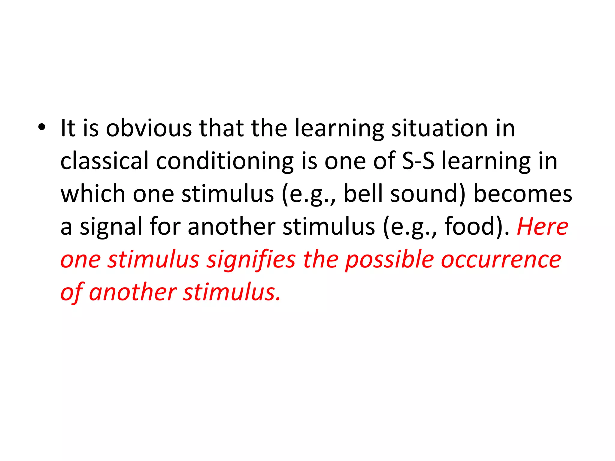 • It is obvious that the learning situation in
classical conditioning is one of S-S learning in
which one stimulus (e.g., bell sound) becomes
a signal for another stimulus (e.g., food). Here
one stimulus signifies the possible occurrence
of another stimulus.
 