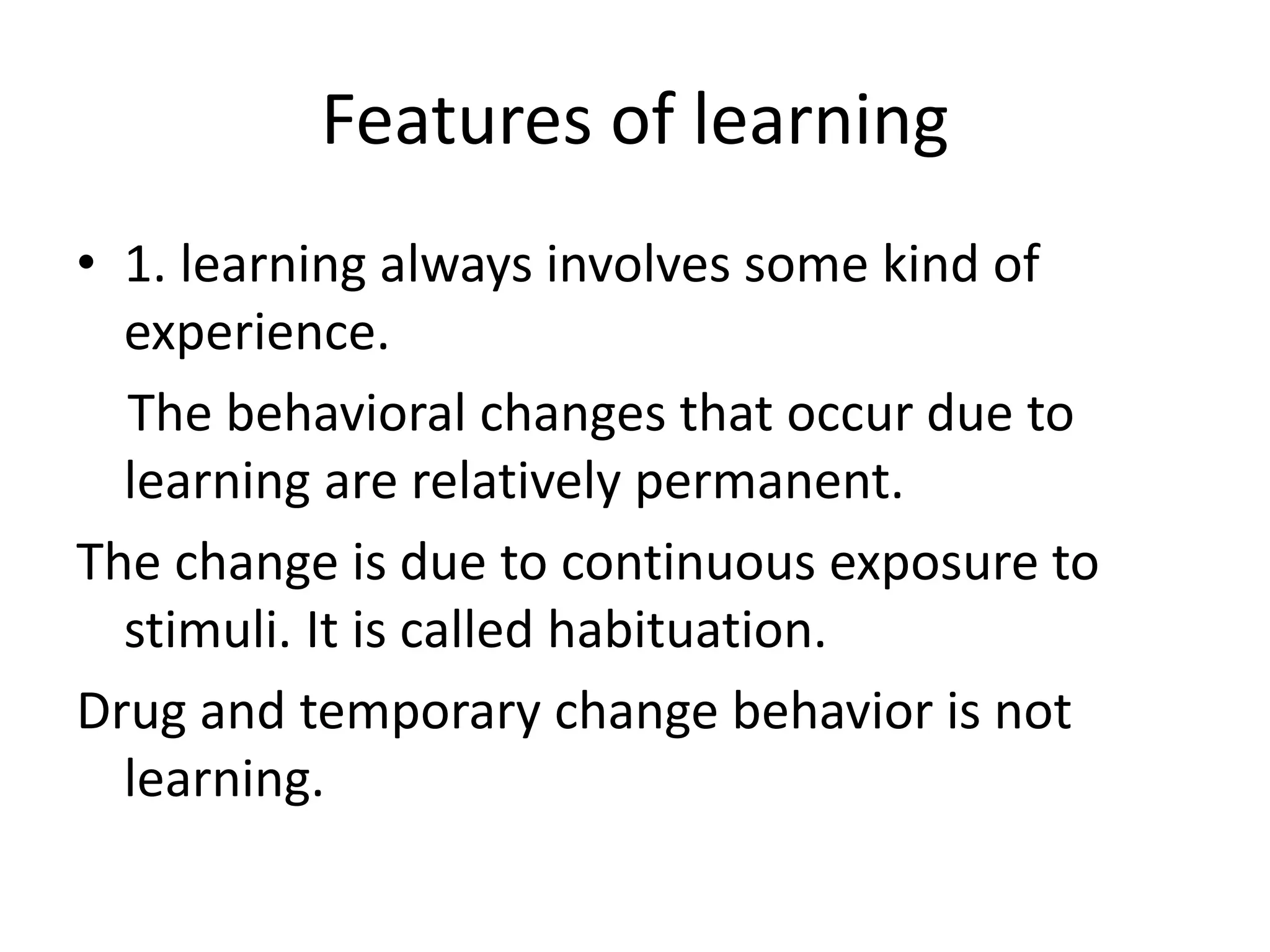 Features of learning
• 1. learning always involves some kind of
experience.
The behavioral changes that occur due to
learning are relatively permanent.
The change is due to continuous exposure to
stimuli. It is called habituation.
Drug and temporary change behavior is not
learning.
 
