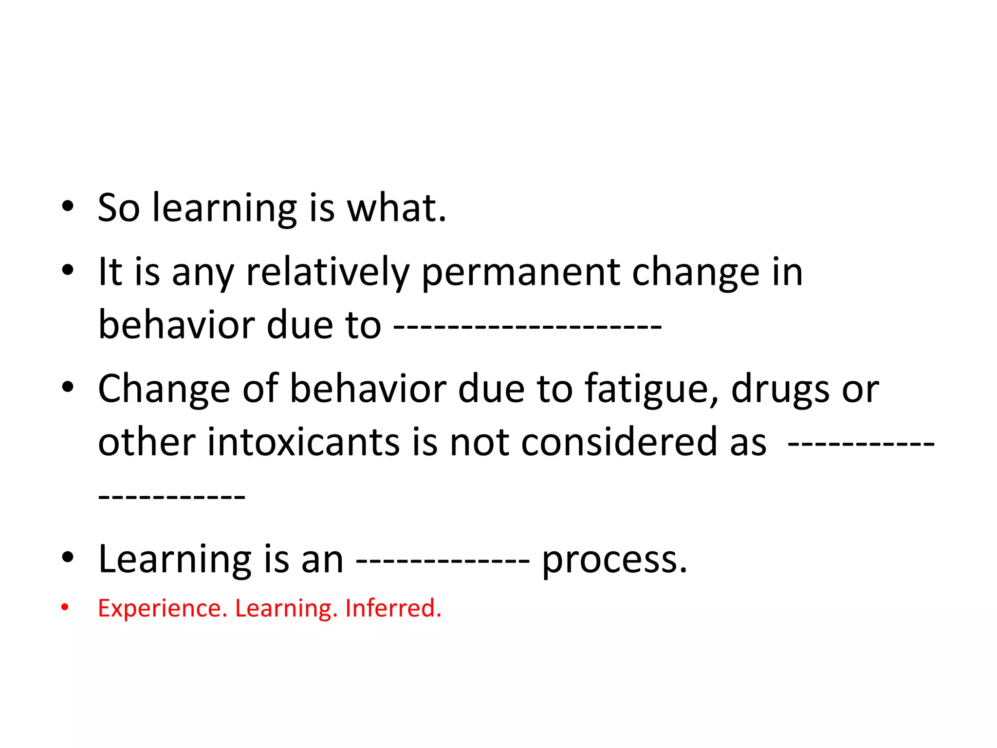 • So learning is what.
• It is any relatively permanent change in
behavior due to --------------------
• Change of behavior due to fatigue, drugs or
other intoxicants is not considered as -----------
-----------
• Learning is an ------------- process.
• Experience. Learning. Inferred.
 