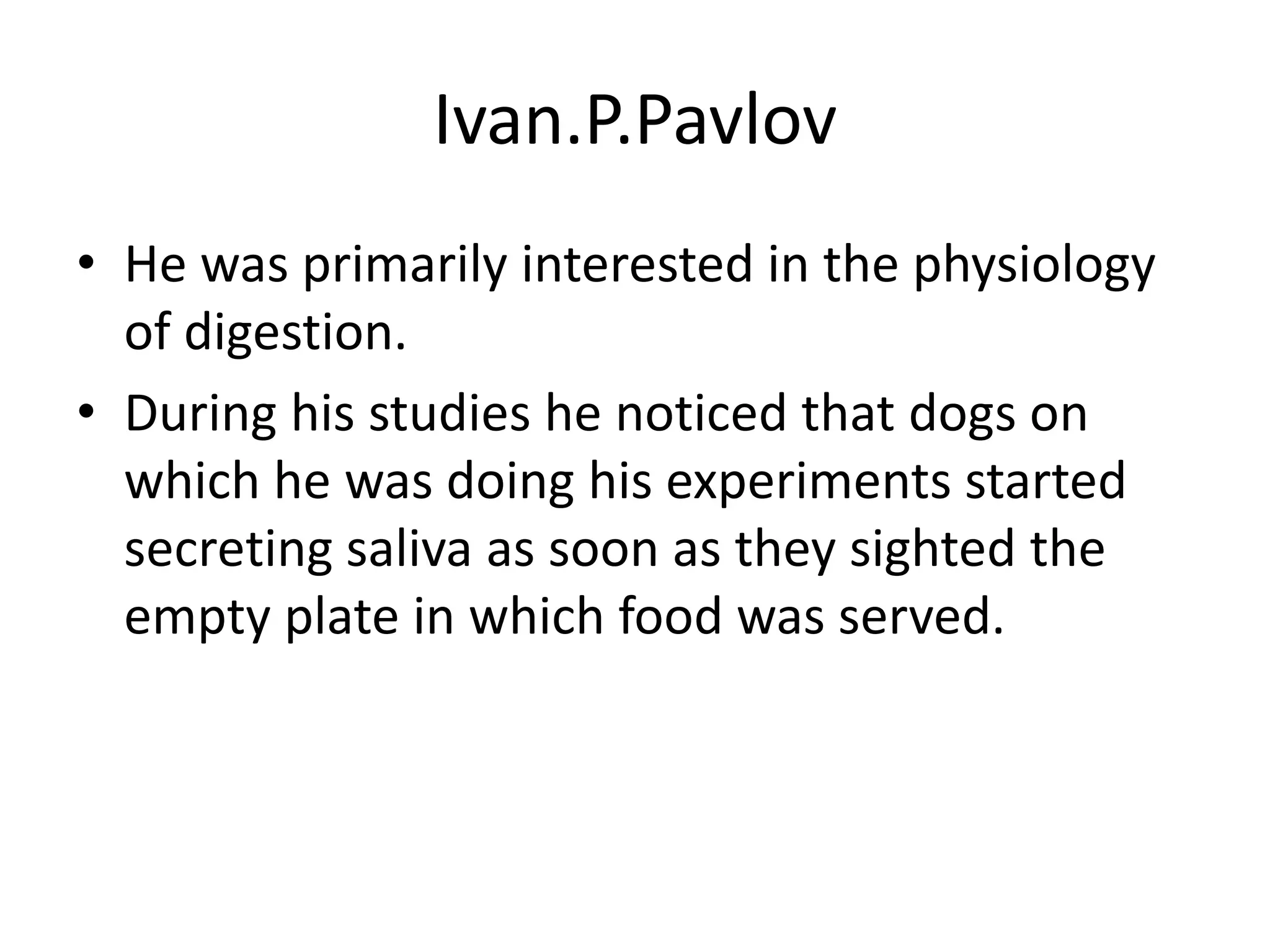 Ivan.P.Pavlov
• He was primarily interested in the physiology
of digestion.
• During his studies he noticed that dogs on
which he was doing his experiments started
secreting saliva as soon as they sighted the
empty plate in which food was served.
 