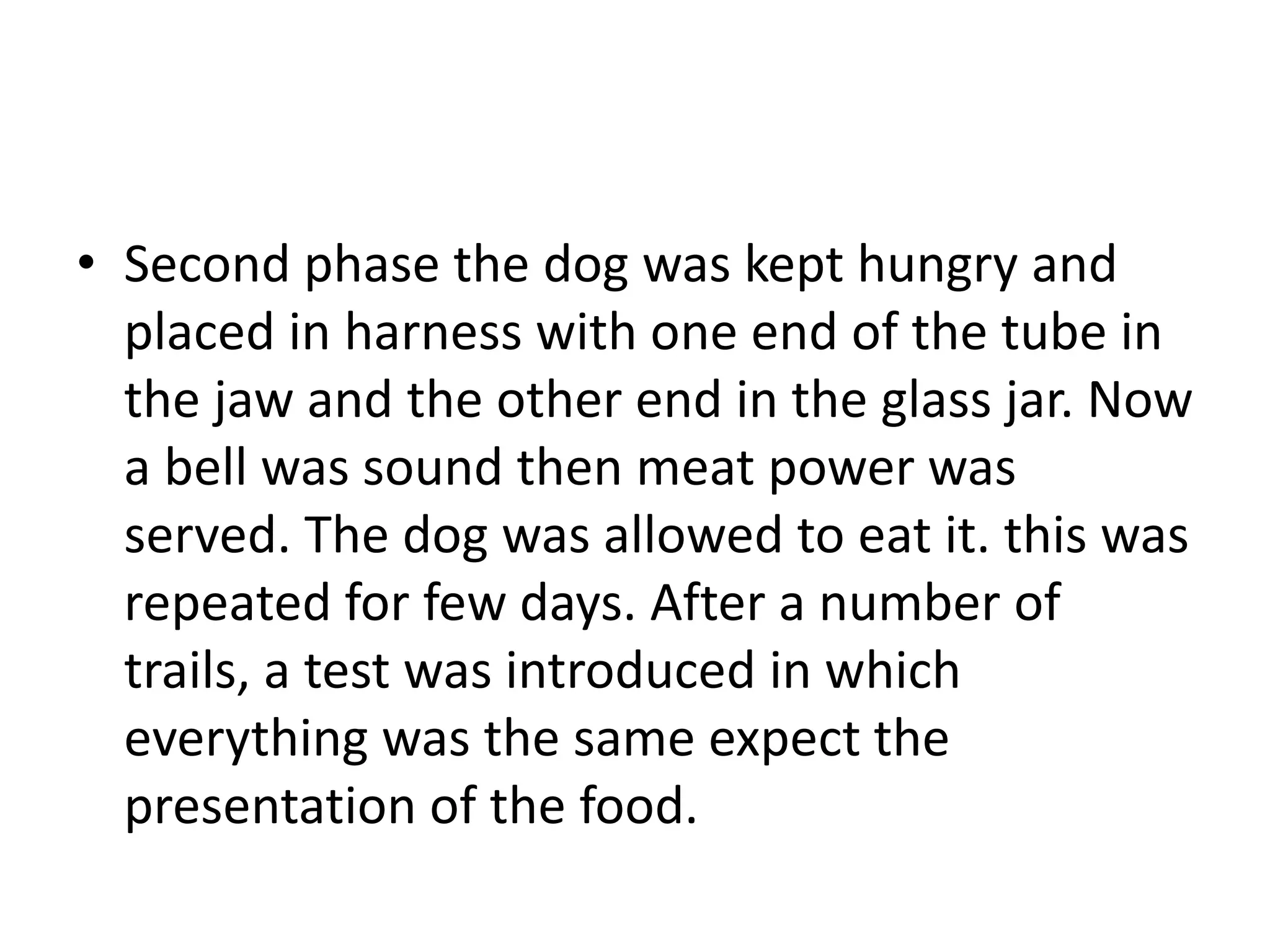 • Second phase the dog was kept hungry and
placed in harness with one end of the tube in
the jaw and the other end in the glass jar. Now
a bell was sound then meat power was
served. The dog was allowed to eat it. this was
repeated for few days. After a number of
trails, a test was introduced in which
everything was the same expect the
presentation of the food.
 
