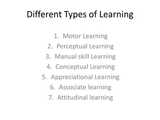 Different Types of Learning
1. Motor Learning
2. Perceptual Learning
3. Manual skill Learning
4. Conceptual Learning
5. Appreciational Learning
6. Associate learning
7. Attitudinal learning
 