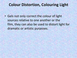 Colour Distortion, Colouring Light

• Gels not only correct the colour of light
  sources relative to one another or the
  film, they can also be used to distort light for
  dramatic or artistic purposes.
 