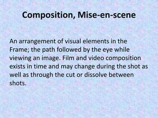 Composition, Mise-en-scene

An arrangement of visual elements in the
Frame; the path followed by the eye while
viewing an image. Film and video composition
exists in time and may change during the shot as
well as through the cut or dissolve between
shots.
 