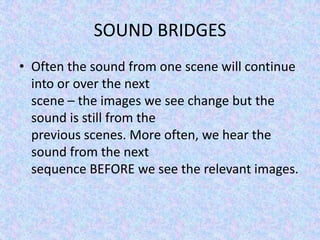SOUND BRIDGES
• Often the sound from one scene will continue
  into or over the next
  scene – the images we see change but the
  sound is still from the
  previous scenes. More often, we hear the
  sound from the next
  sequence BEFORE we see the relevant images.
 