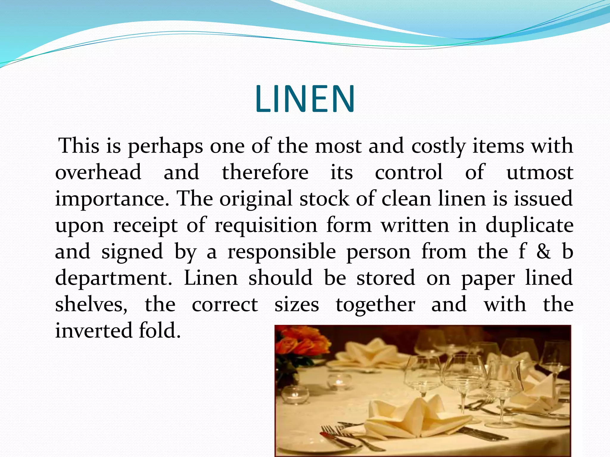 LINEN
This is perhaps one of the most and costly items with
overhead and therefore its control of utmost
importance. The original stock of clean linen is issued
upon receipt of requisition form written in duplicate
and signed by a responsible person from the f & b
department. Linen should be stored on paper lined
shelves, the correct sizes together and with the
inverted fold.
 