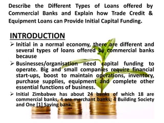 Describe the Different Types of Loans offered by
Commercial Banks and Explain how Trade Credit &
Equipment Loans can Provide Initial Capital Funding.
INTRODUCTION
 Initial in a normal economy, there are different and
several types of loans offered by commercial banks
because
 Businesses/organisation need capital funding to
operate. Big and small companies require financial
start-ups, boost to maintain operations, inventory,
purchase supplies, equipment and complete other
essential functions of business.
 Initial Zimbabwe has about 24 banks of which 18 are
commercial banks, 4 are merchant banks; 4 Building Society
and One [1] Saving bank.
 