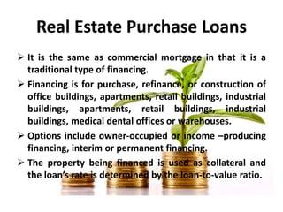 Real Estate Purchase Loans
 It is the same as commercial mortgage in that it is a
traditional type of financing.
 Financ...